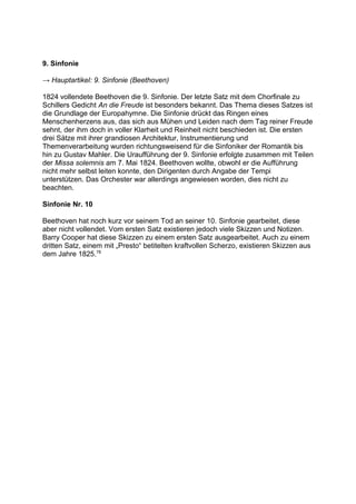 9. Sinfonie
→ Hauptartikel: 9. Sinfonie (Beethoven)
1824 vollendete Beethoven die 9. Sinfonie. Der letzte Satz mit dem Chorfinale zu
Schillers Gedicht An die Freude ist besonders bekannt. Das Thema dieses Satzes ist
die Grundlage der Europahymne. Die Sinfonie drückt das Ringen eines
Menschenherzens aus, das sich aus Mühen und Leiden nach dem Tag reiner Freude
sehnt, der ihm doch in voller Klarheit und Reinheit nicht beschieden ist. Die ersten
drei Sätze mit ihrer grandiosen Architektur, Instrumentierung und
Themenverarbeitung wurden richtungsweisend für die Sinfoniker der Romantik bis
hin zu Gustav Mahler. Die Uraufführung der 9. Sinfonie erfolgte zusammen mit Teilen
der Missa solemnis am 7. Mai 1824. Beethoven wollte, obwohl er die Aufführung
nicht mehr selbst leiten konnte, den Dirigenten durch Angabe der Tempi
unterstützen. Das Orchester war allerdings angewiesen worden, dies nicht zu
beachten.
Sinfonie Nr. 10
Beethoven hat noch kurz vor seinem Tod an seiner 10. Sinfonie gearbeitet, diese
aber nicht vollendet. Vom ersten Satz existieren jedoch viele Skizzen und Notizen.
Barry Cooper hat diese Skizzen zu einem ersten Satz ausgearbeitet. Auch zu einem
dritten Satz, einem mit „Presto“ betitelten kraftvollen Scherzo, existieren Skizzen aus
dem Jahre 1825.78
 