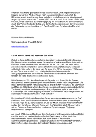 einer von Max Franz geförderten Reise nach Wien auf, um Kompositionsschüler
Mozarts zu werden. Als Beethoven nach etwa dreimonatigem Aufenthalt die
Rückreise antrat, unterbrach er diese mehrfach, um in Regensburg, München und
Augsburg Station zu machen.10
Im Mai 1787 kehrte er nach Bonn zurück. Es ist nicht
bekannt, ob es überhaupt zu einer Begegnung mit Mozart kam; für einen Unterricht
durch das Vorbild fehlt jeder Beleg, und der Kurfürst zeigte sich von den Ergebnissen
der Reise entsprechend enttäuscht.11
Der Grund für das Scheitern des Plans ist
unklar.
Dominic Patric de Neuville
Übersetzungsbüro TRANSIT Zürich
www.transitweb.ch
Letzte Bonner Jahre und Abschied von Bonn
Zurück in Bonn traf Beethoven auf eine dramatisch veränderte familiäre Situation.
Der Gesundheitszustand der an der „Schwindsucht“ erkrankten Mutter hatte sich in
kritischer Weise verschlechtert. Sie verstarb am 17. Juli 1787. Der Vater verlor
zunehmend die Kontrolle über seinen ohnehin hohen Alkoholkonsum, sodass er
schließlich nicht mehr in der Lage war, für seine drei Söhne zu sorgen. 1789 wurde
er vom Dienst suspendiert, und Ludwig als ältestem Sohn wurde die
Verfügungsgewalt über die Hälfte der Pension des Vaters erteilt, wodurch ihm
faktisch die Rolle des Familienoberhauptes zufiel.
Mitte September 1791 kam Beethoven als Organist und Bratschist der Bonner
Hofkapelle zu einem Generalkapitel des Deutschen Ordens nach Mergentheim. Die
Reise der kurkölnischen Hofkapelle ging auf zwei Schiffen vonstatten, die über Rhein
und Main bis Miltenberg fuhren. Beethoven, von seinen Freunden seines bräunlichen
Teints und der schwarzen Augen wegen Spagnol genannt, agierte hierbei als
Küchenjunge. Von Miltenberg ging es mit der Kutsche weiter nach Mergentheim, wo
sich Beethoven bis Ende Oktober 1791 aufhielt.12
Durch seinen Eintritt in den Deutschen Orden kam der aus Wien stammende Graf
Ferdinand Ernst von Waldstein nach Bonn. Er wurde Beethovens erster adeliger
Förderer, regte ihn zu Kompositionen an, so zur Musik zu einem Ritterballett WoO 1
und zu den Variationen über ein Thema von Graf Waldstein WoO 67, und nutzte
seinen Einfluss auf den Kurfürsten, um ihn zur Fortsetzung der Förderung
Beethovens zu bewegen.
Als im Juli 1792 Joseph Haydn auf dem Rückweg einer Englandreise in Bonn Station
machte, wurde ein zweiter Studienaufenthalt Beethovens in Wien vereinbart.
Nachdem Mozart bereits verstorben war, sollte er nun – nach einem
Stammbucheintrag Waldsteins – „Mozart’s Geist aus Haydens Händen“ erhalten.13
Noch im November desselben Jahres brach Beethoven nach Wien auf.
 