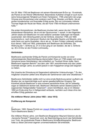 Am 29. März 1795 trat Beethoven mit seinem Klavierkonzert B-Dur op. 19 erstmals
als Pianist an die Wiener Öffentlichkeit. Besonderes Aufsehen erregte er auch durch
seine herausragende Fähigkeit zum freien Fantasieren. 1798 unternahm der junge
Virtuose eine Konzertreise unter anderem nach Prag, Dresden und Berlin, die ein
großer künstlerischer und finanzieller Erfolg wurde. Die von Lichnowsky initiierte
Tournee folgte der Route der Reise, die der Fürst 1789 mit Mozart unternommen
hatte.17
Die ersten Kompositionen, die Beethoven drucken ließ, waren die drei 1794/95
entstandenen Klaviertrios, die er mit der Opusnummer 1 versah. In den folgenden
Jahren setzte sich Beethoven mit zwei weiteren zentralen Gattungen der Klassik
auseinander: dem Streichquartett und der Sinfonie. Zwischen 1798 und 1800
komponierte er, nach intensivem Studium der Quartette Haydns und Mozarts, eine
erste Serie von sechs Quartetten, die er als op. 18 dem Fürsten Lobkowitz widmete.
Kurz darauf, 1800 und 1802, präsentierte sich Beethoven als Sinfoniker. Die
Widmung der 1. Sinfonie op. 21 in C-Dur ging an van Swieten, die der 2. Sinfonie
op. 36 in D-Dur an den Fürsten Lichnowsky.
Gehörleiden
Beethovens wachsender Erfolg als Pianist und Komponist wurde von einer
schwerwiegenden Beeinträchtigung überschattet: Etwa um 1798 zeigten sich erste
Symptome jenes Gehörleidens, das schließlich zur Taubheit führen sollte. Nach
Beethovens eigenem Bericht18
aus dem Jahr 1801 verschlimmerte sich das Leiden
innerhalb weniger Jahre; es scheint jedoch in den Folgejahren einige Zeit stagniert
zu haben.
Die Ursache der Erkrankung ist Gegenstand zahlreicher Untersuchungen.19
Zu den
möglichen Ursachen zählen eine Atrophie der Gehörnerven oder eine Otosklerose.20
Beethovens Gehörleiden stellte nicht nur eine ernste Bedrohung seiner Laufbahn als
Musiker dar; es beeinträchtigte auch seinen gesellschaftlichen Umgang. Die
Krankheit stürzte Beethoven in eine schwere persönliche Krise, die ihn zeitweilig
sogar an Selbstmord denken ließ. Beethoven offenbarte seinen Seelenzustand im
sogenannten Heiligenstädter Testament21
, einem Schriftstück, das er im Oktober
1802 am Ende einer Kur in Heiligenstadt verfasste, nachdem auch diese ohne den
erhofften Erfolg geblieben war.
Die mittleren Wiener Jahre (etwa 1802 – etwa 1812)
Profilierung als Komponist
Beethoven, 1805. Dieses Porträt von Joseph Willibrord Mähler war bis zu seinem
Tod in Beethovens Besitz.22
Die mittleren Wiener Jahre, vom Beethoven-Biographen Maynard Solomon als die
„heroische Periode“23
bezeichnet, sind, der Beeinträchtigung durch das Gehörleiden
zum Trotz, die produktivste Phase in Beethovens Schaffensbiographie. Beethoven
hatte zu dieser Zeit einen eigenen unverwechselbaren Stil entwickelt.
 