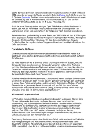 Sechs der neun Sinfonien komponierte Beethoven allein zwischen Herbst 1802 und
1812, darunter so bekannte Werke wie die 3. Sinfonie Eroica, die 5. Sinfonie und die
6. Sinfonie Pastorale. Darüber hinaus entstanden das 4. und 5. Klavierkonzert sowie
die Endfassung des 3. Klavierkonzerts, das Violinkonzert op. 61 und die fünf
„mittleren“ Streichquartette op. 59 Nr. 1–3, op. 74 und op. 95.
Auch die erste Fassung seiner einzigen Oper Fidelio komponierte Beethoven in
dieser Zeit. Am 20. November 1805 wurde sie unter dem ursprünglichen Titel
Leonore zum ersten Mal aufgeführt, in der Folge aber noch zweimal überarbeitet.
Seinen bis dahin größten Erfolg erzielte Beethoven 1813/1814 mit den Aufführungen
eines eigens aus Anlass des Wiener Kongresses komponierten Werkes, Wellingtons
Sieg oder Die Schlacht bei Vittoria op. 91, das den entscheidenden Sieg der
Engländer über die napoleonischen Truppen schildert und damit beim Publikum den
Geist der Zeit traf.
Französische Einflüsse
Die Französische Revolution und die Gestalt Napoléon Bonapartes hatten auf
Beethoven einen starken Eindruck gemacht und wirkten sich nachweislich auf sein
Schaffen aus.
So hatte Beethoven die 3. Sinfonie Eroica ursprünglich mit dem Zusatz „intitulata
Bonaparte“ oder „geschrieben auf Bonaparte“ versehen wollen. Eine Anekdote
berichtet, Beethoven habe den Titelzusatz wütend entfernt, nachdem Napoléon im
Dezember 1804 sich selbst zum Kaiser gekrönt hatte.24
Wahrscheinlich hängt die
Änderung des ursprünglichen Titels eher mit einer geplanten, aber letztlich nicht
durchgeführten Reise nach Paris25
zusammen.
Auf eine französische Revolutionsoper, Léonore ou L’amour conjugal (Leonore oder
Die eheliche Liebe) von Jean Nicolas Bouilly, geht der Stoff zurück, den Beethoven
in seiner Oper Fidelio verarbeitete, und in seiner 5. Sinfonie in c-Moll op. 67 griff er
Elemente der sogenannten Revolutionsmusik auf; ein Stil, den französische
Komponisten wie André-Ernest-Modeste Grétry, Étienne-Nicolas Méhul und Luigi
Cherubini Ende des 18. Jahrhunderts geprägt hatten.26
Mäzene und Lebensunterhalt
Im Verhältnis zwischen Beethoven und seinem bis dahin wichtigsten Mäzen, dem
Fürsten Lichnowsky, kam es im Laufe der Jahre zu einer zunehmenden
Entfremdung. Die Spannungen eskalierten im Herbst 1806 bei einem Aufenthalt
Beethovens auf Schloss Grätz (tschechisch Hradec) bei Troppau (tschechisch
Opava), dem Sitz des Fürsten, in einer ernsten Auseinandersetzung. Etwa zur
gleichen Zeit, 1806 oder 1807, stellte Lichnowsky, der in jenen Jahren
außerordentlich hohe finanzielle Verpflichtungen zu erfüllen hatte, die jährlichen
Gehaltszahlungen an den Komponisten ein.27
Zwar bezog Beethoven neben dem fürstlichen Gehalt nicht unerhebliche Einkünfte
aus Verlagsverträgen und Konzerteinnahmen, doch garantierten diese keine
dauerhafte finanzielle Absicherung. Daher bewarb sich Beethoven im Dezember
1807 – vergeblich – bei der k.k. Hoftheaterdirektion um eine Anstellung und erwog
 