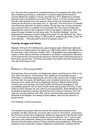 war. The work was a popular hit, probably because of its programmatic style, which
was entertaining and easy to understand. It received repeat performances at
concerts Beethoven staged in January and February 1814. Beethoven's renewed
popularity led to demands for a revival of Fidelio, which, in its third revised version,
was also well received at its July opening. That summer he composed a piano
sonata for the first time in five years (No. 27, Opus 90). This work was in a markedly
more Romantic style than his earlier sonatas. He was also one of many composers
who produced music in a patriotic vein to entertain the many heads of state and
diplomats who came to the Congress of Vienna that began in November 1814. His
output of songs included his only song cycle, "An die ferne Geliebte," and the
extraordinarily expressive second setting of the poem "An die Hoffnung" (Op. 94) in
1815. Compared to its first setting in 1805 (a gift for Josephine Brunsvik), it was "far
more dramatic.... The entire spirit is that of an operatic scena."72
Custody struggle and illness
Between 1815 and 1817 Beethoven's output dropped again. Beethoven attributed
part of this to a lengthy illness (he called it an "inflammatory fever") that afflicted him
for more than a year, starting in October 1816.73
Biographers have speculated on a
variety of other reasons that also contributed to the decline, including the difficulties
in the personal lives of his would-be paramours and the harsh censorship policies of
the Austrian government. The illness and death of his brother Carl from tuberculosis
may also have played a role.
Beethoven in 1818 by August Klöber
Carl had been ill for some time, and Beethoven spent a small fortune in 1815 on his
care. After Carl died on 15 November 1815, Beethoven immediately became
embroiled in a protracted legal dispute with Carl's wife Johanna over custody of their
son Karl, then nine years old. Beethoven, who considered Johanna an unfit parent
because of her morals (she had an illegitimate child by a different father before
marrying Carl and had been convicted of theft) and financial management, had
successfully applied to Carl to have himself named sole guardian of the boy. A late
codicil to Carl's will gave him and Johanna joint guardianship. While Beethoven was
successful at having his nephew removed from her custody in February 1816, the
case was not fully resolved until 1820, and he was frequently preoccupied by the
demands of the litigation and seeing to Karl's welfare, whom he first placed in a
private school.
From Wikipedia, the free encyclopedia
The Austrian court system had one court for the nobility and members of the
Landtafel, the R&I Landrechte, and many other courts for commoners, among them
the Civil Court of the Vienna Magistrate. Beethoven disguised the fact that the Dutch
"van" in his name did not denote nobility as does the German "von"74
and his case
was tried in the Landrechte. Owing to his influence with the court, Beethoven felt
assured of the favorable outcome of being awarded sole guardianship. While giving
evidence to the Landrechte, however, Beethoven inadvertently74
admitted that he
 