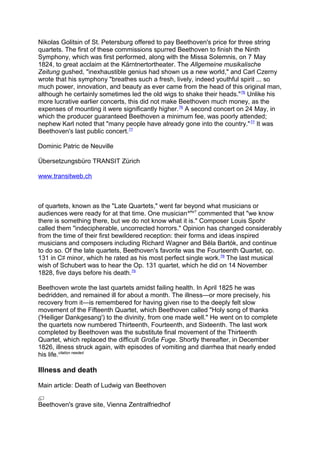 Nikolas Golitsin of St. Petersburg offered to pay Beethoven's price for three string
quartets. The first of these commissions spurred Beethoven to finish the Ninth
Symphony, which was first performed, along with the Missa Solemnis, on 7 May
1824, to great acclaim at the Kärntnertortheater. The Allgemeine musikalische
Zeitung gushed, "inexhaustible genius had shown us a new world," and Carl Czerny
wrote that his symphony "breathes such a fresh, lively, indeed youthful spirit ... so
much power, innovation, and beauty as ever came from the head of this original man,
although he certainly sometimes led the old wigs to shake their heads."76
Unlike his
more lucrative earlier concerts, this did not make Beethoven much money, as the
expenses of mounting it were significantly higher.76
A second concert on 24 May, in
which the producer guaranteed Beethoven a minimum fee, was poorly attended;
nephew Karl noted that "many people have already gone into the country."77
It was
Beethoven's last public concert.77
Dominic Patric de Neuville
Übersetzungsbüro TRANSIT Zürich
www.transitweb.ch
of quartets, known as the "Late Quartets," went far beyond what musicians or
audiences were ready for at that time. One musicianwho?
commented that "we know
there is something there, but we do not know what it is." Composer Louis Spohr
called them "indecipherable, uncorrected horrors." Opinion has changed considerably
from the time of their first bewildered reception: their forms and ideas inspired
musicians and composers including Richard Wagner and Béla Bartók, and continue
to do so. Of the late quartets, Beethoven's favorite was the Fourteenth Quartet, op.
131 in C♯ minor, which he rated as his most perfect single work.78
The last musical
wish of Schubert was to hear the Op. 131 quartet, which he did on 14 November
1828, five days before his death.79
Beethoven wrote the last quartets amidst failing health. In April 1825 he was
bedridden, and remained ill for about a month. The illness—or more precisely, his
recovery from it—is remembered for having given rise to the deeply felt slow
movement of the Fifteenth Quartet, which Beethoven called "Holy song of thanks
('Heiliger Dankgesang') to the divinity, from one made well." He went on to complete
the quartets now numbered Thirteenth, Fourteenth, and Sixteenth. The last work
completed by Beethoven was the substitute final movement of the Thirteenth
Quartet, which replaced the difficult Große Fuge. Shortly thereafter, in December
1826, illness struck again, with episodes of vomiting and diarrhea that nearly ended
his life.citation needed
Illness and death
Main article: Death of Ludwig van Beethoven
Beethoven's grave site, Vienna Zentralfriedhof
 