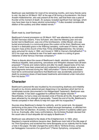 Beethoven was bedridden for most of his remaining months, and many friends came
to visit. He died on 26 March 1827 at the age of 56 during a thunderstorm. His friend
Anselm Hüttenbrenner, who was present at the time, said that there was a peal of
thunder at the moment of death. An autopsy revealed significant liver damage, which
may have been due to heavy alcohol consumption.80
It also revealed considerable
dilation of the auditory and other related nerves.81
Death mask by Josef Danhauser
Beethoven's funeral procession on 29 March 1827 was attended by an estimated
20,000 Viennese citizens. Franz Schubert, who died the following year and was
buried next to Beethoven, was one of the torchbearers. Unlike Mozart, who was
buried anonymously in a communal grave (the custom at the time), Beethoven was
buried in a dedicated grave in the Währing cemetery, north-west of Vienna, after a
requiem mass at the church of the Holy Trinity (Dreifaltigkeitskirche). His remains
were exhumed for study in 1862, and moved in 1888 to Vienna's Zentralfriedhof.80
In
2012 his crypt was checked to see if his teeth were stolen in a string of grave
robberies of other famous Viennese composers.82
There is dispute about the cause of Beethoven's death: alcoholic cirrhosis, syphilis,
infectious hepatitis, lead poisoning, sarcoidosis and Whipple's disease have all been
proposed.83
Friends and visitors before and after his death clipped locks of his hair,
some of which have been preserved and subjected to additional analysis, as have
skull fragments removed during the 1862 exhumation.84
Some of these analyses
have led to controversial assertions that Beethoven was accidentally poisoned to
death by excessive doses of lead-based treatments administered under instruction
from his doctor.858687
Character
Beethoven's personal life was troubled by his encroaching deafness and irritability
brought on by chronic abdominal pain (beginning in his twenties) which led him to
contemplate suicide (documented in his Heiligenstadt Testament). Beethoven was
often irascible. It has been suggested he suffered from bipolar disorder.88
Nevertheless, he had a close and devoted circle of friends all his life, thought to have
been attracted by his strength of personality. Toward the end of his life, Beethoven's
friends competed in their efforts to help him cope with his incapacities.89
Sources show Beethoven's disdain for authority, and for social rank. He stopped
performing at the piano if the audience chatted amongst themselves, or afforded him
less than their full attention. At soirées, he refused to perform if suddenly called upon
to do so. Eventually, after many confrontations, the Archduke Rudolph decreed that
the usual rules of court etiquette did not apply to Beethoven.89
Beethoven was attracted to the ideals of the Enlightenment. In 1804, when
Napoleon's imperial ambitions became clear, Beethoven took hold of the title page of
his Third Symphony and scratched the name Bonaparte out so violently that he made
a hole in the paper. He later changed the work's title to "Sinfonia Eroica, composta
per festeggiare il sovvenire d'un grand'uom" ("Heroic Symphony, composed to
 