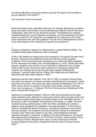 not without difficulties; among the criticisms was that "the players did not bother to
pay any attention to the soloist."36
From Wikipedia, the free encyclopedia
Mozart and Haydn were undeniable influences. For example, Beethoven's quintet for
piano and winds is said to bear a strong resemblance to Mozart's work for the same
configuration, albeit with his own distinctive touches.37
But Beethoven's melodies,
musical development, use of modulation and texture, and characterization of emotion
all set him apart from his influences, and heightened the impact some of his early
works made when they were first published.38
By the end of 1800 Beethoven and his
music were already much in demand from patrons and publishers.39
Ludwig van Beethoven: detail of an 1804 portrait by Joseph Willibrord Mähler. The
complete painting depicts Beethoven with a lyre-guitar
In May 1799, Beethoven taught piano to the daughters of Hungarian Countess Anna
Brunsvik. During this time, Beethoven fell in love with the younger daughter
Josephine40
who has therefore been identified as one of the more likely candidates
for the addressee of his letter to the "Immortal Beloved" (in 1812). Shortly after these
lessons, Josephine was married to Count Josef Deym. Beethoven was a regular
visitor at their house, continuing to teach Josephine, and playing at parties and
concerts. Her marriage was by all accounts happy (despite initial financial
problems),41
and the couple had four children. Her relationship with Beethoven
intensified after Deym died suddenly in 1804.42
Beethoven had few other students. From 1801 to 1805, he tutored Ferdinand Ries,
who went on to become a composer and later wrote Beethoven remembered, a book
about their encounters. The young Carl Czerny studied with Beethoven from 1801 to
1803. Czerny went on to become a renowned music teacher himself, instructing
Franz Liszt, and gave on 11 February 1812 the Vienna premiere of Beethoven's fifth
piano concerto (the "Emperor").43
Beethoven's compositions between 1800 and 1802 were dominated by two large-
scale orchestral works, although he continued to produce other important works such
as the piano sonata Sonata quasi una fantasia known as the "Moonlight Sonata". In
the spring of 1801 he completed The Creatures of Prometheus, a ballet. The work
received numerous performances in 1801 and 1802, and Beethoven rushed to
publish a piano arrangement to capitalise on its early popularity.44
In the spring of
1802 he completed the Second Symphony, intended for performance at a concert
that was canceled. The symphony received its premiere instead at a subscription
concert in April 1803 at the Theater an der Wien, where Beethoven had been
appointed composer in residence. In addition to the Second Symphony, the concert
also featured the First Symphony, the Third Piano Concerto, and the oratorio Christ
on the Mount of Olives. Reviews were mixed, but the concert was a financial
success; Beethoven was able to charge three times the cost of a typical concert
ticket.45
 