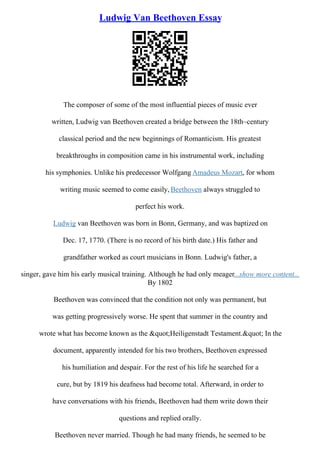 Ludwig Van Beethoven Essay
The composer of some of the most influential pieces of music ever
written, Ludwig van Beethoven created a bridge between the 18th–century
classical period and the new beginnings of Romanticism. His greatest
breakthroughs in composition came in his instrumental work, including
his symphonies. Unlike his predecessor Wolfgang Amadeus Mozart, for whom
writing music seemed to come easily, Beethoven always struggled to
perfect his work.
Ludwig van Beethoven was born in Bonn, Germany, and was baptized on
Dec. 17, 1770. (There is no record of his birth date.) His father and
grandfather worked as court musicians in Bonn. Ludwig's father, a
singer, gave him his early musical training. Although he had only meager...show more content...
By 1802
Beethoven was convinced that the condition not only was permanent, but
was getting progressively worse. He spent that summer in the country and
wrote what has become known as the "Heiligenstadt Testament." In the
document, apparently intended for his two brothers, Beethoven expressed
his humiliation and despair. For the rest of his life he searched for a
cure, but by 1819 his deafness had become total. Afterward, in order to
have conversations with his friends, Beethoven had them write down their
questions and replied orally.
Beethoven never married. Though he had many friends, he seemed to be
 