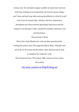 a lonely man. He continued to appear in public but spent more and more
of his time working on his compositions. He lived in various villages
near Vienna and took long walks carrying sketchbooks in which he would
write down his musical ideas. Scholars who have studied these
sketchbooks have discovered the agonizingly long process that the
composer went through in order to perfect his melodies, harmonies, and
instrumentations.
Three Periods of Work
Most critics divide Beethoven's work into three general periods,
omitting the earliest years of his apprenticeship in Bonn. Although some
pieces do not fit exactly into the scheme, these divisions can be used
to categorize the composer's work.
The first period, from 1794 to about 1800, consists of music whose
most salient
Get more content on HelpWriting.net
 