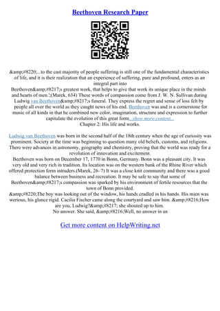 Beethoven Research Paper
&amp;#8220;...to the cast majority of people suffering is still one of the fundamental characteristics
of life, and it is their realization that an experience of suffering, pure and profound, enters as an
integral part into
Beethoven&amp;#8217;s greatest work, that helps to give that work its unique place in the minds
and hearts of men.';(Marek, 634) These words of compassion come from J. W. N. Sullivan during
Ludwig van Beethoven&amp;#8217;s funeral. They express the regret and sense of loss felt by
people all over the world as they caught news of his end. Beethoven was and is a cornerstone for
music of all kinds in that he combined new color, imagination, structure and expression to further
capitulate the evolution of this great form...show more content...
Chapter 2: His life and works.
Ludwig van Beethoven was born in the second half of the 18th century when the age of curiosity was
prominent. Society at the time was beginning to question many old beliefs, customs, and religions.
There were advances in astronomy, geography and chemistry, proving that the world was ready for a
revolution of innovation and excitement.
Beethoven was born on December 17, 1770 in Bonn, Germany. Bonn was a pleasant city. It was
very old and very rich in tradition. Its location was on the western bank of the Rhine River which
offered protection form intruders.(Marek, 26–7) It was a close knit community and there was a good
balance between business and recreation. It may be safe to say that some of
Beethoven&amp;#8217;s compassion was sparked by his environment of fertile resources that the
town of Bonn provided.
&amp;#8220;The boy was looking out of the window, his hands cradled in his hands. His mien was
werious, his glance rigid. Cacilia Fischer came along the courtyard and saw him. &amp;#8216;How
are you, Ludwig?&amp;#8217; she shouted up to him.
No answer. She said, &amp;#8216;Well, no answer in an
Get more content on HelpWriting.net
 