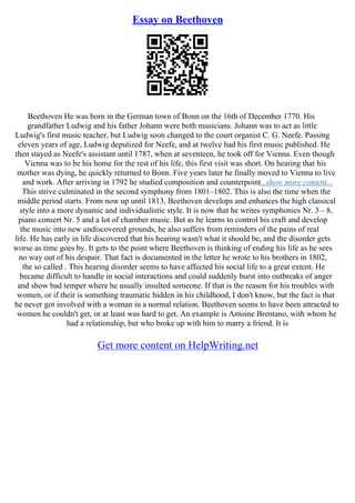 Essay on Beethoven
Beethoven He was born in the German town of Bonn on the 16th of December 1770. His
grandfather Ludwig and his father Johann were both musicians. Johann was to act as little
Ludwig's first music teacher, but Ludwig soon changed to the court organist C. G. Neefe. Passing
eleven years of age, Ludwig deputized for Neefe, and at twelve had his first music published. He
then stayed as Neefe's assistant until 1787, when at seventeen, he took off for Vienna. Even though
Vienna was to be his home for the rest of his life, this first visit was short. On hearing that his
mother was dying, he quickly returned to Bonn. Five years later he finally moved to Vienna to live
and work. After arriving in 1792 he studied composition and counterpoint...show more content...
This strive culminated in the second symphony from 1801–1802. This is also the time when the
middle period starts. From now up until 1813, Beethoven develops and enhances the high classical
style into a more dynamic and individualistic style. It is now that he writes symphonies Nr. 3 – 8,
piano consert Nr. 5 and a lot of chamber music. But as he learns to control his craft and develop
the music into new undiscovered grounds, he also suffers from reminders of the pains of real
life. He has early in life discovered that his hearing wasn't what it should be, and the disorder gets
worse as time goes by. It gets to the point where Beethoven is thinking of ending his life as he sees
no way out of his despair. That fact is documented in the letter he wrote to his brothers in 1802,
the so called . This hearing disorder seems to have affected his social life to a great extent. He
became difficult to handle in social interactions and could suddenly burst into outbreaks of anger
and show bad temper where he usually insulted someone. If that is the reason for his troubles with
women, or if their is something traumatic hidden in his childhood, I don't know, but the fact is that
he never got involved with a woman in a normal relation. Beethoven seems to have been attracted to
women he couldn't get, or at least was hard to get. An example is Antoine Brentano, with whom he
had a relationship, but who broke up with him to marry a friend. It is
Get more content on HelpWriting.net
 
