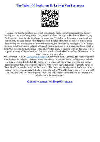 The Talent Of Beethoven By Ludwig Van Beethoven
Many of my family members along with some family friends suffer from an extreme lack of
hearing just like one of the greatest composers of all time, Ludwig van Beethoven. However, my
family members and family friends are not musicians. The talent of Beethoven is very inspiring
for not only the deaf, but for other people as well. He created most of his music while suffering
from hearing loss which seems to be quite impossible, but somehow he managed to do it. Though
his music is without a doubt unbelievably good, his compositions were always based on a negative
tone. Was his tone always negative because he lived an angry life coping with his deafness? This is
a question many of his audience and fans have wondered and asked themselves. With research, the
answer has become quite clear.
On December 16, 1770, Ludwig van Beethoven was born in Bonn, Germany. His family originated
from Brabant, in Belgium. His father was a musician at the court of Bonn. Unfortunately, he had a
definite weakness for alcohol. His mother was a singer and was always described as a gentle,
retiring woman that always welcomed people with a warm heart. Beethoven referred to her as his
"best friend"; the one he trusted and believed in. The Beethoven family consisted of seven children,
but only the three boys survived, Ludwig being the oldest. When Beethoven was sixteen years old,
his forty–one–year–old mother passed away. She had a terrible disease known as Tuberculosis,
which is an infectious bacterial
Get more content on HelpWriting.net
 