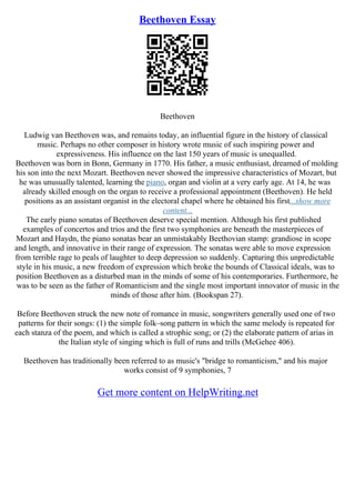 Beethoven Essay
Beethoven
Ludwig van Beethoven was, and remains today, an influential figure in the history of classical
music. Perhaps no other composer in history wrote music of such inspiring power and
expressiveness. His influence on the last 150 years of music is unequalled.
Beethoven was born in Bonn, Germany in 1770. His father, a music enthusiast, dreamed of molding
his son into the next Mozart. Beethoven never showed the impressive characteristics of Mozart, but
he was unusually talented, learning the piano, organ and violin at a very early age. At 14, he was
already skilled enough on the organ to receive a professional appointment (Beethoven). He held
positions as an assistant organist in the electoral chapel where he obtained his first...show more
content...
The early piano sonatas of Beethoven deserve special mention. Although his first published
examples of concertos and trios and the first two symphonies are beneath the masterpieces of
Mozart and Haydn, the piano sonatas bear an unmistakably Beethovian stamp: grandiose in scope
and length, and innovative in their range of expression. The sonatas were able to move expression
from terrible rage to peals of laughter to deep depression so suddenly. Capturing this unpredictable
style in his music, a new freedom of expression which broke the bounds of Classical ideals, was to
position Beethoven as a disturbed man in the minds of some of his contemporaries. Furthermore, he
was to be seen as the father of Romanticism and the single most important innovator of music in the
minds of those after him. (Bookspan 27).
Before Beethoven struck the new note of romance in music, songwriters generally used one of two
patterns for their songs: (1) the simple folk–song pattern in which the same melody is repeated for
each stanza of the poem, and which is called a strophic song; or (2) the elaborate pattern of arias in
the Italian style of singing which is full of runs and trills (McGehee 406).
Beethoven has traditionally been referred to as music's "bridge to romanticism," and his major
works consist of 9 symphonies, 7
Get more content on HelpWriting.net
 