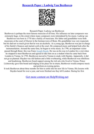 Research Paper : Ludwig Van Beethoven
Research Paper: Ludwig van Beethoven
Beethoven is perhaps the most famous musician of all time. His influence on later composers was
extremely huge, to the extent where many composers were intimidated by his music. Ludwig van
Beethoven was born in 1770 into a family of musicians. His father and grandfather were both
musicians at the court of Elector in the German town of Bonn. His grandfather was very respected,
but his dad not so much given that he was an alcoholic. At a young age, Beethoven was put in charge
of his family's finances and started a job at the court. He composed music and helped look after the
instrumentation. Around the same time, he began to write music. In 1790, an important visitor
passed through Bonn: this was Franz Joseph Haydn. He was on his way to London for a visit when
he stopped to meet Beethoven and agreed to take him on as a student when he came back from
London to Vienna. In 1792, Beethoven moved to Vienna to study with Hayden. Apparently, it did
not go as planned. Hayden was old fashion and a little overbearing, while Beethoven was rebellious
and headstrong. Beethoven found support among the rich arts who lived in Vienna. Prince
Lichnowsky gave him board and lodging at his place for in return, Beethoven would compose music
and preform at evening parties.
It took Beethoven about three months for him to settle into his new life in Vienna. His lessons with
Hayden lasted for over a year, and were finished one they left London. During his first
Get more content on HelpWriting.net
 