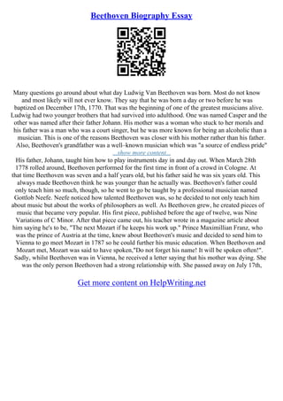 Beethoven Biography Essay
Many questions go around about what day Ludwig Van Beethoven was born. Most do not know
and most likely will not ever know. They say that he was born a day or two before he was
baptized on December 17th, 1770. That was the beginning of one of the greatest musicians alive.
Ludwig had two younger brothers that had survived into adulthood. One was named Casper and the
other was named after their father Johann. His mother was a woman who stuck to her morals and
his father was a man who was a court singer, but he was more known for being an alcoholic than a
musician. This is one of the reasons Beethoven was closer with his mother rather than his father.
Also, Beethoven's grandfather was a well–known musician which was "a source of endless pride"
...show more content...
His father, Johann, taught him how to play instruments day in and day out. When March 28th
1778 rolled around, Beethoven performed for the first time in front of a crowd in Cologne. At
that time Beethoven was seven and a half years old, but his father said he was six years old. This
always made Beethoven think he was younger than he actually was. Beethoven's father could
only teach him so much, though, so he went to go be taught by a professional musician named
Gottlob Neefe. Neefe noticed how talented Beethoven was, so he decided to not only teach him
about music but about the works of philosophers as well. As Beethoven grew, he created pieces of
music that became very popular. His first piece, published before the age of twelve, was Nine
Variations of C Minor. After that piece came out, his teacher wrote in a magazine article about
him saying he's to be, "The next Mozart if he keeps his work up." Prince Maximillian Franz, who
was the prince of Austria at the time, knew about Beethoven's music and decided to send him to
Vienna to go meet Mozart in 1787 so he could further his music education. When Beethoven and
Mozart met, Mozart was said to have spoken,"Do not forget his name! It will be spoken often!".
Sadly, whilst Beethoven was in Vienna, he received a letter saying that his mother was dying. She
was the only person Beethoven had a strong relationship with. She passed away on July 17th,
Get more content on HelpWriting.net
 