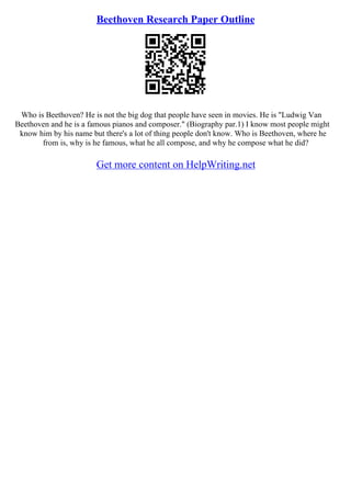 Beethoven Research Paper Outline
Who is Beethoven? He is not the big dog that people have seen in movies. He is "Ludwig Van
Beethoven and he is a famous pianos and composer." (Biography par.1) I know most people might
know him by his name but there's a lot of thing people don't know. Who is Beethoven, where he
from is, why is he famous, what he all compose, and why he compose what he did?
Get more content on HelpWriting.net
 