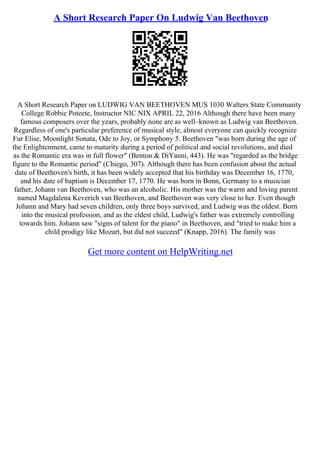A Short Research Paper On Ludwig Van Beethoven
A Short Research Paper on LUDWIG VAN BEETHOVEN MUS 1030 Walters State Community
College Robbie Poteete, Instructor NIC NIX APRIL 22, 2016 Although there have been many
famous composers over the years, probably none are as well–known as Ludwig van Beethoven.
Regardless of one's particular preference of musical style, almost everyone can quickly recognize
Fur Elise, Moonlight Sonata, Ode to Joy, or Symphony 5. Beethoven "was born during the age of
the Enlightenment, came to maturity during a period of political and social revolutions, and died
as the Romantic era was in full flower" (Benton & DiYanni, 443). He was "regarded as the bridge
figure to the Romantic period" (Chiego, 307). Although there has been confusion about the actual
date of Beethoven's birth, it has been widely accepted that his birthday was December 16, 1770,
and his date of baptism is December 17, 1770. He was born in Bonn, Germany to a musician
father, Johann van Beethoven, who was an alcoholic. His mother was the warm and loving parent
named Magdalena Keverich van Beethoven, and Beethoven was very close to her. Even though
Johann and Mary had seven children, only three boys survived, and Ludwig was the oldest. Born
into the musical profession, and as the eldest child, Ludwig's father was extremely controlling
towards him. Johann saw "signs of talent for the piano" in Beethoven, and "tried to make him a
child prodigy like Mozart, but did not succeed" (Knapp, 2016). The family was
Get more content on HelpWriting.net
 