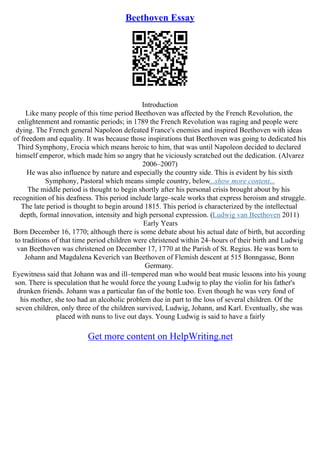 Beethoven Essay
Introduction
Like many people of this time period Beethoven was affected by the French Revolution, the
enlightenment and romantic periods; in 1789 the French Revolution was raging and people were
dying. The French general Napoleon defeated France's enemies and inspired Beethoven with ideas
of freedom and equality. It was because those inspirations that Beethoven was going to dedicated his
Third Symphony, Erocia which means heroic to him, that was until Napoleon decided to declared
himself emperor, which made him so angry that he viciously scratched out the dedication. (Alvarez
2006–2007)
He was also influence by nature and especially the country side. This is evident by his sixth
Symphony, Pastoral which means simple country, below...show more content...
The middle period is thought to begin shortly after his personal crisis brought about by his
recognition of his deafness. This period include large–scale works that express heroism and struggle.
The late period is thought to begin around 1815. This period is characterized by the intellectual
depth, formal innovation, intensity and high personal expression. (Ludwig van Beethoven 2011)
Early Years
Born December 16, 1770; although there is some debate about his actual date of birth, but according
to traditions of that time period children were christened within 24–hours of their birth and Ludwig
van Beethoven was christened on December 17, 1770 at the Parish of St. Regius. He was born to
Johann and Magdalena Keverich van Beethoven of Flemish descent at 515 Bonngasse, Bonn
Germany.
Eyewitness said that Johann was and ill–tempered man who would beat music lessons into his young
son. There is speculation that he would force the young Ludwig to play the violin for his father's
drunken friends. Johann was a particular fan of the bottle too. Even though he was very fond of
his mother, she too had an alcoholic problem due in part to the loss of several children. Of the
seven children, only three of the children survived, Ludwig, Johann, and Karl. Eventually, she was
placed with nuns to live out days. Young Ludwig is said to have a fairly
Get more content on HelpWriting.net
 