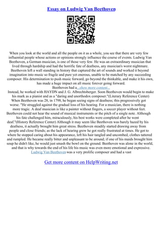 Essay on Ludwig Van Beethoven
When you look at the world and all the people on it as a whole, you see that there are very few
influential people whose actions or opinions strongly influence the course of events. Ludwig Van
Beethoven, a German musician, is one of those very few. He was an extraordinary musician that
lived through hardship and had the horrific fate of deafness, any musician's worst nightmare.
Beethoven left a wall standing in history that captured the art of sounds and worked it beyond
imagination into music so fragile and pure yet onerous, unable to be matched by any succeeding
composer. His determination to push music forward, go beyond the thinkable, and make it his own,
has made a huge impact on all music forever going forward.
Beethoven had a...show more content...
Instead, he worked with HAYDN and J. G. Albrechtsberger. Soon Beethoven would begin to make
his mark as a pianist and as a "daring and unorthodox composer."(Literary Reference Center)
When Beethoven was 28, in 1798, he began seeing signs of deafness; this progressively got
worse. "He struggled against the gradual loss of his hearing. For a musician, there is nothing
more tragic. A deaf musician is like a painter without fingers, a soccer player without feet.
Beethoven could not hear the sound of musical instruments or the pitch of a single note. Although
his fate challenged him, miraculously, his best works were completed after he went
deaf."(History Reference Center) Although it may seem like Beethoven was barely hazed by his
deafness, it actually brought him great stress. Beethoven steadily started drawing away from
people and close friends; as the lack of hearing grew he got really frustrated at times. He got to
where he stopped caring about his appearance, left his hair tangled and uncombed, clothes tattered
and rumpled. He became really bitter and unpleasant to be around; if one of his maids brought him
soup he didn't like, he would just smash the bowl on the ground. Beethoven was alone in the world,
and that is why towards the end of his life his music was even more emotional and expressive.
Ludwig Van Beethovenwas a very prolific composer and had a vast
Get more content on HelpWriting.net
 