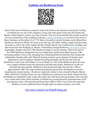Ludwig van Beethoven Essay
Some of the most well known composers came to be in the in the classical music period. Ludwig
van Beethoven was one of the composers, along with other greats of the time like Haydn and
Mozart, which helped to create a new type of music. This new music had full rich sounds created by
the new construction of the symphony orchestra. Ludwig van Beethoven was born in the town of
Bonn, Germany on December 16 of 1770. Bonn is located in western Germany on the Rhine River.
Beethoven showed an affinity for music at an early age. His father, Johann, taught Ludwig to play
the piano as well as the violin. Johann did this in hopes that his son would become a prodigy, and
then reach fame like Wolfgang A. Mozart. Unfortunately though Beethoven...show more content...
Regrettably, though in the late 1790s Beethoven began to lose his hearing. Then at the start of
the 1800s Beethoven changed the way he created music and his personality because of the
increasing deafness. Prior to the increasing loss of hearing Beethoven had been full of pride and
independent, though a little odd. When his hearing started to go he changed, he became more
apprehensive and ill tempered. Despite becoming absolutely deaf by the end of his life
Beethoven's works were still brilliant. It was on March 26, 1827 when Beethoven died, the cause
was a simple cold that turned into pneumonia and then later dropsy. Beethoven's works are
classified into three periods. Beethoven's first period took place between the 1780s to
approximately 1800. The works produced during this period show the Beethoven was just
beginning his musical journey. The pieces created are similar to ones created by Haydn, Mozart,
Bach, and Neefe. Christian Neefe was one of Beethoven's instructors from Bonn. Despite the fact
that Beethoven modeled his early works after others they still showed his personality in the way they
were written and in their robust melodies. In Beethoven's second period he generated many of his
most famous works. This period lasted from about 1800 to 1820. It was in this time span that
Beethoven wrote symphonies three through eight, two piano concertos, one violin
Get more content on HelpWriting.net
 