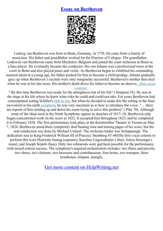 Essay on Beethoven
Ludwig van Beethoven was born in Bonn, Germany, in 1770. He came from a family of
musicians. His father and grandfather worked for the Electors of Cologne. The grandfather,
Lodewyk van Beethoven came from Mechelen, Belgium and joined the court orchestra in Bonn as
a bass player. He eventually became the conductor. His son Johann was a professional tenor at the
court in Bonn and also played piano and violin. As Beethoven began to exhibited his outstanding
musical talent at a young age, his father pushed for him to become a child prodigy. Johann gradually
gave up when Beethoven 's recitals were only marginally successful. Beethoven's mother then died
when he was in his late teens. His mother's death drove his father to become an abusive...show more
content...
" By this time Beethoven was ready for the almightiest risk of his life" ( Simpson 55). He was at
the stage in his life where he knew what risks he could and could not take. For years Beethoven had
contemplated setting Schiller's Ode to Joy, but when he decided to make this the setting to the final
movement to his ninth symphony he was very uncertain as to how to introduce the voice. " ... there
are reports of him striding up and down his room trying to solve this problem" ( Pike 70). Although
some of the ideas used in the Ninth Symphony appear in sketches of 1817–18, Beethoven only
began concentrated work on the score in 1822. It occupied him throughout 1823, and he completed
it in February 1824. The first performance took place at the Karntnerthor Theater in Vienna on May
7, 1824. Beethoven stood there completely deaf beating time and turning pages of his score, but the
real conduction was done by Michael Umlauf. The orchestra leader was Schuppanigh. The
dedication was to King Frederick William III of Prussia.( Steinberg 47–48)The first vocal soloists to
perform this were Henriette Sontag (soprano), Karoline Ungersabatier ( alto), Anton Haizinger (
tenor), and Joseph Seipelt (bass). Only two rehearsals were gad been possible for the performance
with mixed critical success. The symphony's required orchestration includes: two flutes and piccolo,
two oboes, two clarinets, two bassoons and contrabassoon, four horns, two trumpets, three
trombones, timpani, triangle,
Get more content on HelpWriting.net
 