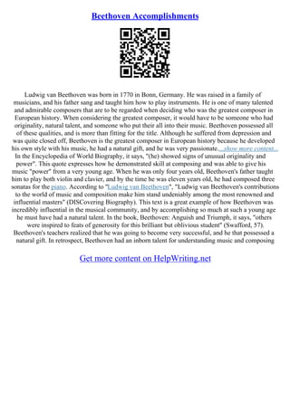 Beethoven Accomplishments
Ludwig van Beethoven was born in 1770 in Bonn, Germany. He was raised in a family of
musicians, and his father sang and taught him how to play instruments. He is one of many talented
and admirable composers that are to be regarded when deciding who was the greatest composer in
European history. When considering the greatest composer, it would have to be someone who had
originality, natural talent, and someone who put their all into their music. Beethoven possessed all
of these qualities, and is more than fitting for the title. Although he suffered from depression and
was quite closed off, Beethoven is the greatest composer in European history because he developed
his own style with his music, he had a natural gift, and he was very passionate....show more content...
In the Encyclopedia of World Biography, it says, "(he) showed signs of unusual originality and
power". This quote expresses how he demonstrated skill at composing and was able to give his
music "power" from a very young age. When he was only four years old, Beethoven's father taught
him to play both violin and clavier, and by the time he was eleven years old, he had composed three
sonatas for the piano. According to "Ludwig van Beethoven", "Ludwig van Beethoven's contributions
to the world of music and composition make him stand undeniably among the most renowned and
influential masters" (DISCovering Biography). This text is a great example of how Beethoven was
incredibly influential in the musical community, and by accomplishing so much at such a young age
he must have had a natural talent. In the book, Beethoven: Anguish and Triumph, it says, "others
were inspired to feats of generosity for this brilliant but oblivious student" (Swafford, 57).
Beethoven's teachers realized that he was going to become very successful, and he that possessed a
natural gift. In retrospect, Beethoven had an inborn talent for understanding music and composing
Get more content on HelpWriting.net
 