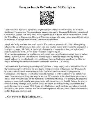 Essay on Joseph McCarthy and McCarthyism
The Second Red Scare was a period of heightened fears of the Soviet Union and the political
ideology of Communism. The paranoia and hysteria inherent to this period led to discrimination of
Communists. Joseph McCarthy was a main player in this Red Scare, which was sometimes called
the Witch Hunts in Washington. He was a Wisconsin senator who made claims against those whom
he suspected of being Communists or Communist sympathizers.
Joseph McCarthy was born in a small town in Wisconsin on November 15, 1908. After quitting
school at the age of fourteen, he had a short stint as a chicken farmer and became the manager of a
local grocery store ( McCarthy ). At the age of twenty he completed the four year high school
curriculum in nine short ... Show more content on Helpwriting.net ...
His accusations generated national interest and gained him a significant amount of fame, or rather,
infamy. However, it was later found out that the piece of paper he d been holding during that
speech had merely been his laundry receipt (Bates). Even so, McCarthy was already well on his
way to becoming one of the most notable communist hunters in U.S. history.
The Second Red Scare took place during the Cold War. It arose largely due to widespread fear of
the Communistic Soviet Union, but also due to strong opposition to Truman s New Deal, mostly
by conservative Republicans who equated the Deal s labor unions and social programs to
Communism ( The Second ). McCarthy began his hearings in order to identify what he believed
was a Communist conspiracy, and stop the supposed Communist infiltration into the government.
He has often been criticized for the methods he used in these hearings. For example, his executive
sessions, a term which usually was synonymous with closed, were, as John G. Adams, the army s
counsel at many hearings, put it, neither closed nor secret, essentially boiling down to that Joe
could do whatever he wanted (U.S. Senate xix). McCarthy s harsh methods were often criticized,
and in 1954, the Senate censured him for his non cooperation with and abuse of the Subcommittee
on Privileges and Elections and
... Get more on HelpWriting.net ...
 