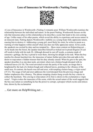 Loss of Innocence in Wordsworth s Nutting Essay
A Loss of Innocence in Wordsworth s Nutting A romantic poet, William Wordsworth examines the
relationship between the individual and nature. In the poem Nutting, Wordsworth focuses on the
role that innocence plays in this relationship as he describes a scene that leads to his own coming
of age. Unlike many of his other poems, which reveal the ability to experience and access nature in
an innocent state, Nutting depicts Wordsworth s inability as a young boyto fully appreciate nature,
causing him to destroy it. Addressing a young girl, most likely his sister, he writes to poem as a
warning of what happens within oneself when one does not fully appreciate nature. In his youth,
the speakeris too excited by duty and too tempted by... Show more content on Helpwriting.net ...
As he heads into the forest, the speaker describes himself as tricked out in proud disguise of cast
off weeds to help with his task (9). Although dressed in cast off weeds, a costume made of
someone s garbage, the boy is proud to wear them, showing his delight in his task. When the boy
reaches his chosen hazelnut tree, the innocence of nature further provokes him and adds to his
desire to reap nature s hidden treasure that his duty already caused. When he gets to the spot, the
speaker describes it as one dear nook, unvisited, where not a broken bough drooped with its
withered leaves (16 18). The word unvisited reveals the purity of the scene, an image that is
heightened by the lack of a broken bough and withered leaves, pointing to the vibrancy of the
small area. In contrast, the hazels rose tall and erect, with tempting clusters hung, a virgin scene!
(19 21). The usage of tall and erect addresses the word drooped from the previous image and
further emphasizes this vibrancy. The phrase tempting clusters hung reveals the boy s desire to
collect the hazelnuts. This craving to strip nature of its fruit is shown in the exclamation a virgin
scene! . Virgin evokes the innocence of the scene, while the sexual nature of the word suggests that
the boy sees nature as something he has the power to corrupt, a prospect which excites and entices
him, shown by the exclamation
... Get more on HelpWriting.net ...
 