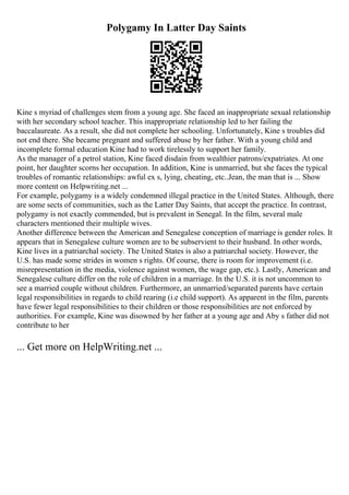 Polygamy In Latter Day Saints
Kine s myriad of challenges stem from a young age. She faced an inappropriate sexual relationship
with her secondary school teacher. This inappropriate relationship led to her failing the
baccalaureate. As a result, she did not complete her schooling. Unfortunately, Kine s troubles did
not end there. She became pregnant and suffered abuse by her father. With a young child and
incomplete formal education Kine had to work tirelessly to support her family.
As the manager of a petrol station, Kine faced disdain from wealthier patrons/expatriates. At one
point, her daughter scorns her occupation. In addition, Kine is unmarried, but she faces the typical
troubles of romantic relationships: awful ex s, lying, cheating, etc..Jean, the man that is ... Show
more content on Helpwriting.net ...
For example, polygamy is a widely condemned illegal practice in the United States. Although, there
are some sects of communities, such as the Latter Day Saints, that accept the practice. In contrast,
polygamy is not exactly commended, but is prevalent in Senegal. In the film, several male
characters mentioned their multiple wives.
Another difference between the American and Senegalese conception of marriage is gender roles. It
appears that in Senegalese culture women are to be subservient to their husband. In other words,
Kine lives in a patriarchal society. The United States is also a patriarchal society. However, the
U.S. has made some strides in women s rights. Of course, there is room for improvement (i.e.
misrepresentation in the media, violence against women, the wage gap, etc.). Lastly, American and
Senegalese culture differ on the role of children in a marriage. In the U.S. it is not uncommon to
see a married couple without children. Furthermore, an unmarried/separated parents have certain
legal responsibilities in regards to child rearing (i.e child support). As apparent in the film, parents
have fewer legal responsibilities to their children or those responsibilities are not enforced by
authorities. For example, Kine was disowned by her father at a young age and Aby s father did not
contribute to her
... Get more on HelpWriting.net ...
 