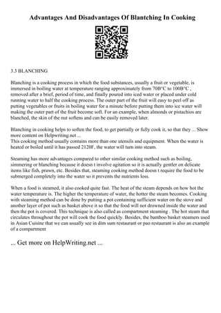 Advantages And Disadvantages Of Blantching In Cooking
3.3 BLANCHING
Blanching is a cooking process in which the food substances, usually a fruit or vegetable, is
immersed in boiling water at temperature ranging approximately from 70В°C to 100В°C ,
removed after a brief, period of time, and finally poured into iced water or placed under cold
running water to half the cooking process. The outer part of the fruit will easy to peel off as
putting vegetables or fruits in boiling water for a minute before putting them into ice water will
making the outer part of the fruit become soft. For an example, when almonds or pistachios are
blanched, the skin of the nut softens and can be easily removed later.
Blanching in cooking helps to soften the food, to get partially or fully cook it, so that they ... Show
more content on Helpwriting.net ...
This cooking method usually contains more than one utensils and equipment. When the water is
heated or boiled until it has passed 2120F, the water will turn into steam.
Steaming has more advantages compared to other similar cooking method such as boiling,
simmering or blanching because it doesn t involve agitation so it is actually gentler on delicate
items like fish, prawn, etc. Besides that, steaming cooking method doesn t require the food to be
submerged completely into the water so it prevents the nutrients loss.
When a food is steamed, it also cooked quite fast. The heat of the steam depends on how hot the
water temperature is. The higher the temperature of water, the hotter the steam becomes. Cooking
with steaming method can be done by putting a pot containing sufficient water on the stove and
another layer of pot such as basket above it so that the food will not drowned inside the water and
then the pot is covered. This technique is also called as compartment steaming . The hot steam that
circulates throughout the pot will cook the food quickly. Besides, the bamboo basket steamers used
in Asian Cuisine that we can usually see in dim sum restaurant or pao restaurant is also an example
of a compartment
... Get more on HelpWriting.net ...
 