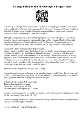 Revenge in Hamlet and The Revenger s Tragedy Essay
In this study of revenge and revengers in two Elizabethan revenge tragedies the two plays I shall
look at are Hamlet, by William Shakespeare, and The Revenger s Tragedy, by Thomas Middleton. I
shall look first at the playwrights handling of the characters of the revengers, and then at the
treatment of the revengers by other charactersin the plays.
Although having similarities in their underlying themes, and in their adherence to conventions,
these two plays present contrasting pictures of the figure of the revenger; Hamlet offering a far
more complex treatment of its main character, and The Revenger s Tragedy appearing, in
comparison, limited by the author s social message, and lacking in realistic characterisation.
Hamlet and ... Show more content on Helpwriting.net ...
Both revengers respond to, rather than initiate events, but Hamlet is much more an instrument
of others than Vindice, who is full of zest. Both characters carry a burden of guilt. Hamlet s
Oedipus complex, (Freud having informed us of the revenger s unconscious motives), is heavily
aggravated by the absence of his father and excessive closeness of his mother, and this accounts
for the refocusing of his patricidal wish onto Claudius, and shows how his need for revenge is
internal, not purely a need to resolve dissatisfaction with the affairs of the world , as is Vindice s.
Hamlet s needs are deep and complex, while for Vindice:
The smallest advantage fattens wronged men. [1.2.98]
Hamlet s internalisations arise because he has identified his ego with his father the lost object and
is therefore suffering from a loss of ego. His inward suffering is further intensified by his conflicts
with Ophelia and Gertrude, leading him to suicidal thoughts:
O that this too too sullied flesh would melt,
Thaw, and resolve itself into a dew!
Or that the Everlasting had not flx d
His canon gainst self slaughter! [1.2.129 132]
Hamlet is searching deep into his soul for explanations and resolutions, while Vindice simply waits
for that bald Madam Opportunity . [1.1.55]
Hamlet s delaying, compared to Vindice s incessant activity, shows that the two revengers are in a
way opposite in their approaches to the
... Get more on HelpWriting.net ...
 
