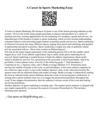 A Career in Sports Marketing Essay
A Career in Sports Marketing The business of sports is one of the fastest growing industries in the
country. All over the world, many people participate as players and spectators in a variety of
sporting activities, creating opportunities for the marketing of a company s goods and services. An
important part of the business of sports is sports marketing, which revolves around understanding
consumer behavior and motivating target markets to purchase goods and services. Sports marketing
at Clemson University has many different aspects ranging from sports and technology and sportlaw
to sponsorship and sports economics. Sports marketing is simply any sales or publicity related
activity associated with an... Show more content on Helpwriting.net ...
Not only do the major leagues participate in the marketing process but so do the smaller, minor
leagues do as well. Every athletic organization, big or small, needs sports marketing for its
survival. Sports marketing is needed because it helps the athletic organizations obtain profit,
which is needed for survival. For a promotion to be successful, it must be profitable. And to be
profitable, it must enhance some, if not all, of the following goals: 1. Paid attendance, 2.
Corporate tie ins, 3. Sponsor value, and 4. Media coverage (Helitzer 317). Promotions must
increase the number of people at the event, or paid attendance, it also must enhance corporate tie
ins, which are signs or give a ways at the stadium. Sponsor value, or the value perceived by the
sponsor must also be enhanced along with media coverage. Media coverage is enhanced by sending
the local or national media sources bulletins about the events or by having press conferences. A
strategy that a sports marketer must use is to stagger the promotional gimmicks throughout the
event. If one staggers the promotion, then the audience is always aware of the event and looking
out for the promotions.
Another objective of sports marketing is creating sales. The modern sports marketer is charged with
one simple responsibility: to increase the sources of revenue (Westerbeek 6). This includes
obtaining more sponsors
... Get more on HelpWriting.net ...
 