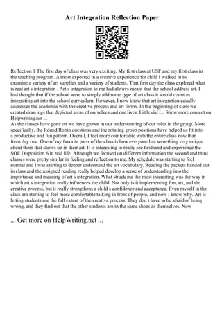 Art Integration Reflection Paper
Reflection 1 The first day of class was very exciting. My first class at USF and my first class in
the teaching program. Almost expected in a creative experience for child I walked in to
examine a variety of art supplies and a variety of students. That first day the class explored what
is real art s integration . Art s integration to me had always meant that the school address art. I
had thought that if the school were to simply add some type of art class it would count as
integrating art into the school curriculum. However, I now know that art integration equally
addresses the academia with the creative process and art forms. In the beginning of class we
created drawings that depicted areas of ourselves and our lives. Little did I... Show more content on
Helpwriting.net ...
As the classes have gone on we have grown in our understanding of our roles in the group. More
specifically, the Round Robin questions and the rotating group positions have helped us fit into
a productive and fun pattern. Overall, I feel more comfortable with the entire class now than
from day one. One of my favorite parts of the class is how everyone has something very unique
about them that shows up in their art. It is interesting to really see firsthand and experience the
SOE Disposition 6 in real life. Although we focused on different information the second and third
classes were pretty similar in feeling and reflection to me. My schedule was starting to feel
normal and I was starting to deeper understand the art vocabulary. Reading the packets handed out
in class and the assigned reading really helped develop a sense of understanding into the
importance and meaning of art s integration. What struck me the most interesting was the way in
which art s integration really influences the child. Not only is it implementing fun, art, and the
creative process, but it really strengthens a child s confidence and acceptance. Even myself in the
class am starting to feel more comfortable talking in front of people, and now I know why. Art is
letting students use the full extent of the creative process. They don t have to be afraid of being
wrong, and they find out that the other students are in the same shoes as themselves. Now
... Get more on HelpWriting.net ...
 
