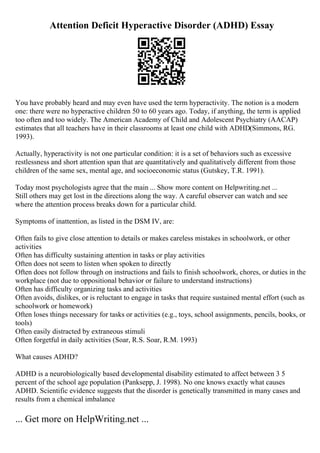 Attention Deficit Hyperactive Disorder (ADHD) Essay
You have probably heard and may even have used the term hyperactivity. The notion is a modern
one: there were no hyperactive children 50 to 60 years ago. Today, if anything, the term is applied
too often and too widely. The American Academy of Child and Adolescent Psychiatry (AACAP)
estimates that all teachers have in their classrooms at least one child with ADHD(Simmons, RG.
1993).
Actually, hyperactivity is not one particular condition: it is a set of behaviors such as excessive
restlessness and short attention span that are quantitatively and qualitatively different from those
children of the same sex, mental age, and socioeconomic status (Gutskey, T.R. 1991).
Today most psychologists agree that the main ... Show more content on Helpwriting.net ...
Still others may get lost in the directions along the way. A careful observer can watch and see
where the attention process breaks down for a particular child.
Symptoms of inattention, as listed in the DSM IV, are:
Often fails to give close attention to details or makes careless mistakes in schoolwork, or other
activities
Often has difficulty sustaining attention in tasks or play activities
Often does not seem to listen when spoken to directly
Often does not follow through on instructions and fails to finish schoolwork, chores, or duties in the
workplace (not due to oppositional behavior or failure to understand instructions)
Often has difficulty organizing tasks and activities
Often avoids, dislikes, or is reluctant to engage in tasks that require sustained mental effort (such as
schoolwork or homework)
Often loses things necessary for tasks or activities (e.g., toys, school assignments, pencils, books, or
tools)
Often easily distracted by extraneous stimuli
Often forgetful in daily activities (Soar, R.S. Soar, R.M. 1993)
What causes ADHD?
ADHD is a neurobiologically based developmental disability estimated to affect between 3 5
percent of the school age population (Panksepp, J. 1998). No one knows exactly what causes
ADHD. Scientific evidence suggests that the disorder is genetically transmitted in many cases and
results from a chemical imbalance
... Get more on HelpWriting.net ...
 