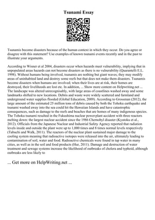 Tsunami Essay
Tsunamis become disasters because of the human context in which they occur. Do you agree or
disagree with this statement? Use examples of known tsunami events recently and in the past to
illustrate your arguments.
According to Wisner et al 2004, disasters occur when hazards meet vulnerability, implying that in
unpopulated areas hazards can not become disasters as there is no vulnerability (Quarantelli E.L.
1998). Without humans being involved, tsunamis are nothing but giant waves; they may modify
areas of uninhabited land and destroy some reefs but that does not make them disasters. Tsunamis
become disasters when humans are involved; when their lives are at risk, their homes are
destroyed, their livelihoods are lost etc. In addition, ... Show more content on Helpwriting.net ...
The landscape was altered unrecognisably, with large areas of coastlines washed away and some
landmarks shifted to new locations. Debris and waste were widely scattered and farmland and
underground water supplies flooded (Global Education, 2009). According to Grossman (2012), the
large amount of the estimated 25 million tons of debris caused by both the Tohoku earthquake and
tsunami washed away into the sea could hit the Hawaiian Islands and have catastrophic
consequences, such as damage to the reefs and beaches that are homes of many indigenous species.
The Tohoku tsunami resulted in the Fukushima nuclear powerplant accident with three reactors
melting down: the largest nuclear accident since the 1986 Chernobyl disaster (Kyutoku et al.,
2012). Officials from the Japanese Nuclear and Industrial Safety Agency reported that radiation
levels inside and outside the plant were up to 1,000 times and 8 times normal levels respectively
(Tabuchi and Walk, 2011). The reactors of the nuclear plant sustained major damage to the
cooling system meaning that radioactive isotopes were released into the air, ultimately leading to
contamination of soil, water and food. Radioactive chemicals were found in tap water in many
cities, as well as in the soil and food products (Hur, 2011). Damage and destruction of water
treatment and sewage systems increase the likelihood of outbreaks of cholera and typhoid, although
outbreaks are less likely to
... Get more on HelpWriting.net ...
 