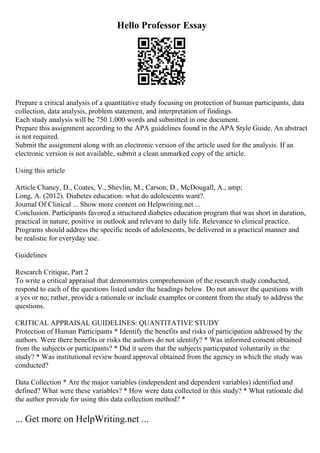 Hello Professor Essay
Prepare a critical analysis of a quantitative study focusing on protection of human participants, data
collection, data analysis, problem statement, and interpretation of findings.
Each study analysis will be 750 1,000 words and submitted in one document.
Prepare this assignment according to the APA guidelines found in the APA Style Guide. An abstract
is not required.
Submit the assignment along with an electronic version of the article used for the analysis. If an
electronic version is not available, submit a clean unmarked copy of the article.
Using this article
Article Chaney, D., Coates, V., Shevlin, M., Carson, D., McDougall, A., amp;
Long, A. (2012). Diabetes education: what do adolescents want?.
Journal Of Clinical ... Show more content on Helpwriting.net ...
Conclusion. Participants favored a structured diabetes education program that was short in duration,
practical in nature, positive in outlook and relevant to daily life. Relevance to clinical practice.
Programs should address the specific needs of adolescents, be delivered in a practical manner and
be realistic for everyday use.
Guidelines
Research Critique, Part 2
To write a critical appraisal that demonstrates comprehension of the research study conducted,
respond to each of the questions listed under the headings below. Do not answer the questions with
a yes or no; rather, provide a rationale or include examples or content from the study to address the
questions.
CRITICAL APPRAISAL GUIDELINES: QUANTITATIVE STUDY
Protection of Human Participants * Identify the benefits and risks of participation addressed by the
authors. Were there benefits or risks the authors do not identify? * Was informed consent obtained
from the subjects or participants? * Did it seem that the subjects participated voluntarily in the
study? * Was institutional review board approval obtained from the agency in which the study was
conducted?
Data Collection * Are the major variables (independent and dependent variables) identified and
defined? What were these variables? * How were data collected in this study? * What rationale did
the author provide for using this data collection method? *
... Get more on HelpWriting.net ...
 