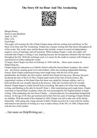 The Story Of An Hour And The Awakening
Morgan Roney
Doctor Laura Buchholz
April 14, 2015
ENG 112L
Final Paper
This paper will examine the life of Kate Chopin along with her writing style and theme in The
Story of an Hour and The Awakening. Chopin has a unique writing style that shows throughout all
of her works. Her works carry similar themes that include: women in search of independence,
negative views of marriage, and self assertion. While reading Chopin s work, the reader will
conclude that Chopin s writing is very inspiring because she incorporates obstacles that she faced
throughout her life. With this technique used, it is easier for the reader to connect with Chopin on
a personal level while reading her works.
To begin, Kate Chopin was born on February 8, 1850 with the ... Show more content on
Helpwriting.net ...
Chopin began her education at a Catholic School called the Sacred Heart Academy. Her school
was ...devoted to creating good wives and mothers, while also teaching independent thinking
(Jones). Kate Chopin experienced many more tough times with the loss of her great
grandmother, her brother, her first teacher, and her best friend moving away. Because she grew
up during the time of the Civil War, Chopin spent much of her time at home (Jones). She
experienced violence at first hand when her home was raided by German soldiers, and it is
believed that she was sexually abused in the process. After she was believed to be sexually
abused, Chopin began to isolate herself from everything. She spent a lot of her time reading,
writing, and thinking in the attic by herself ( Kate ). After experiencing such rough times, Chopin
went back to Sacred Heart Academy where she was encouraged by her English teacher to begin
writing. After graduating she met Oscar Chopin, ...a businessperson of cosmopolitan background
(Jones). At the age of 20, they got married and in their first ten years of marriage Chopin birthed
six children. With the death of her husband in 1884, Chopin was left to take care of the family
financially. After going into a huge amount of debt, Chopin moved to St. Louis with her mother
and turned to her passion of writing as a way to make money (Toth 101). In 1885, Chopin dealt
with the loss of her mother
... Get more on HelpWriting.net ...
 