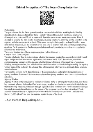 Ethical Perceptions Of The Focus-Group Interview
Participants
The participants for the focus group interview consisted of solicitors working in the liability
department at a London based law firm. I initially planned to conduct one to one interviews,
although it was proven difficult to meet with them due to their own work constraints. Thus, I
decided to achieve the best results by arranging a group interview, allowing all the solicitors to be
together and discuss the topic at hand. This was a strength of the project as I could collect more
data from a discussion, as the solicitors were also able to interact with one another giving barring
opinions. Participants were firstly contacted via email and provided an overview, to explain the
nature of the dissertation.
They were hesitant to ... Show more content on Helpwriting.net ...
Chapter Four: Data Analysis
The aim of chapter four is to investigate whether the agency worker has acquired more individual
rights and protection from recent legislation, such as the AWR 2010. In addition, the thesis
explores agency workers wellbeing, and whether the development of the doctrine of vicarious
liability, through case law, has added further confusion when a claim is being issued by the agency
worker against the end user. To achieve this, a focus group interview was conducted and a survey
was distributed.
Through this section, I will detail the use of discourse analysis and explore the perceptions of
agency workers, discovered from the survey issued to agency workers, interviews conducted with
solicitors.
Agency Worker
Agency Worker is the title given to workers who are a party to a triangular relationship, this thesis
has explored whether being classified as an agency worker is a limitation on the individual due to
there not being effective protection through legislation and common law. Forde illustrated through
his article the enduring debate over the nature of the temporary worker, has intensified. Forde
focused on the character of agency work within Britain and analysed data from Labour Force
Survey (LFS), identifying how the agency worker is one of the least
... Get more on HelpWriting.net ...
 