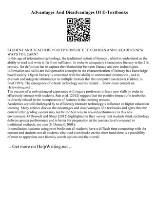Advantages And Disadvantages Of E-Textbooks
STUDENT AND TEACHERS PERCEPTIONS OF E TEXTBOOKS AND E READERS NEW
WAYS TO LEARN?
In this age of information technology, the traditional notion of literacy , which is understood as the
ability to read and write is far from sufficient. In order to adequately characterize literacy in the 21st
century, the definition has to capture the relationship between literacy and new technologies.
Information and skills are indispensable concepts in the characterization of literacy in a knowledge
based society. Digital literacy is concerned with the ability to understand information , and to
evaluate and integrate information in multiple formats that the computer can deliver (Gilster, in
Pool 1997). The emergence of e book technology and its related ... Show more content on
Helpwriting.net ...
The success of a web enhanced experience will require professors to learn new skills in order to
effectively interact with students. Sun et al. (2012) suggest that the positive impact of e textbooks
is directly related to the incorporation of features in the learning process.
Academics are still challenged by to efficiently measure technology s influence on higher education
learning. Many articles discuss the advantages and disadvantages of e textbooks and agree that the
current letter grading system may not be the best way to reward performance in this new
environment. O Donnell and Sharp (2012) highlighted in their survey that students think technology
delivers greater performance and is better for preparation at the masters level compared to
traditional methods, see also (O Donnell, 2008).
In conclusion, students using print books not all students have a difficult time connecting with the
content and students not all students who used e textbooks on the other hand there is a possibility
of most to appreciate user friendly search options and the overall
... Get more on HelpWriting.net ...
 