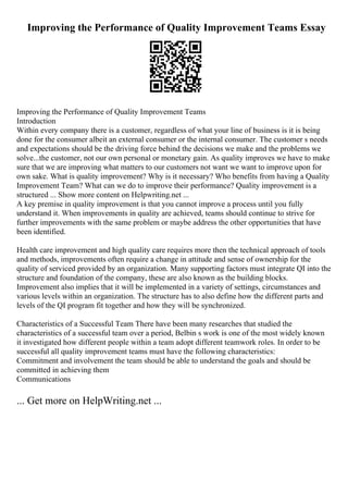 Improving the Performance of Quality Improvement Teams Essay
Improving the Performance of Quality Improvement Teams
Introduction
Within every company there is a customer, regardless of what your line of business is it is being
done for the consumer albeit an external consumer or the internal consumer. The customer s needs
and expectations should be the driving force behind the decisions we make and the problems we
solve...the customer, not our own personal or monetary gain. As quality improves we have to make
sure that we are improving what matters to our customers not want we want to improve upon for
own sake. What is quality improvement? Why is it necessary? Who benefits from having a Quality
Improvement Team? What can we do to improve their performance? Quality improvement is a
structured ... Show more content on Helpwriting.net ...
A key premise in quality improvement is that you cannot improve a process until you fully
understand it. When improvements in quality are achieved, teams should continue to strive for
further improvements with the same problem or maybe address the other opportunities that have
been identified.
Health care improvement and high quality care requires more then the technical approach of tools
and methods, improvements often require a change in attitude and sense of ownership for the
quality of serviced provided by an organization. Many supporting factors must integrate QI into the
structure and foundation of the company, these are also known as the building blocks.
Improvement also implies that it will be implemented in a variety of settings, circumstances and
various levels within an organization. The structure has to also define how the different parts and
levels of the QI program fit together and how they will be synchronized.
Characteristics of a Successful Team There have been many researches that studied the
characteristics of a successful team over a period, Belbin s work is one of the most widely known
it investigated how different people within a team adopt different teamwork roles. In order to be
successful all quality improvement teams must have the following characteristics:
Commitment and involvement the team should be able to understand the goals and should be
committed in achieving them
Communications
... Get more on HelpWriting.net ...
 