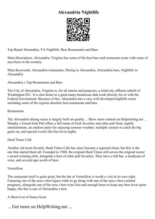 Alexandria Nightlife
Top Rated Alexandria, VA Nightlife: Best Restaurants and Bars
Meta Description: Alexandria, Virginia has some of the best bars and restaurant scene with some of
anywhere in the country.
Meta Keywords: Alexandria restaurants, Dining in Alexandria, Alexandria bars, Nightlife in
Alexandria
Alexandria s Top Restaurants and Bars
The City of Alexandria, Virginia is, for all intents and purposes, a relatively affluent suburb of
Washington D.C. It is also home to a great many businesses that work directly for or with the
Federal Government. Because of this, Alexandria has a very well developed nightlife scene
including some of the regions absolute best restaurants and bars.
Restaurants
The Alexandria dining scene is largely built on quality ... Show more content on Helpwriting.net ...
Murphy s Grand Irish Pub offers a full menu of Irish favorites and other pub food, nightly
entertainment, an outdoor patio for enjoying summer weather, multiple screens to catch the big
game on, and special events like bar trivia nights.
Hard Times Cafe
Another old town favorite, Hard Times Cafe has since become a regional chain, but this is the
one that started them all. Founded in 1980, the original Hard Times still serves the original owner
s award winning chili, alongside a host of other pub favorites. They have a full bar, a modicum of
wine, and several taps worth of beer.
Vermillion
The restaurant itself is quite good, but the bar at Vermillion is worth a visit in its own right.
Featuring one of the area s best liquor walls to go along with one of the area s best cocktail
programs, alongside one of the area s best wine lists and enough beers to keep any beer lover quite
happy, this bar is one of Alexandria s best.
A Short List of Some Great
... Get more on HelpWriting.net ...
 