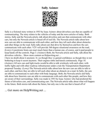 Sally Asimov
Sally is a fictional story written in 1953 by Isaac Asimov about driverless cars that are capable of
communicating. The story relates to the vehicles of today and the news articles of today. Both
stories, Sally and the Newsela article, talk about driverless and cars that communicate with other
cars, but only the Newsela article is based off of real life. The Newsela article talks about how
new cars are able to communicate with each other, and how they tell each other about obstacles
and other things on the road. Sally talks about cars that drive by themselves and how the cars
communicate with each other. V2V will provide 360 degree situational awareness on the road,
(Lowy) A positronic brain can react much faster than a human one, of course, and it paid people to
keep hands off the controls. Page 3. (Asimov) Both, the Newsela article and Sally, talk about the
driverless vehicles... Show more content on Helpwriting.net ...
I have no doubt about it anymore. It s as though they ve gained confidence; as though they re not
bothering to keep it secret anymore. Their engines rattle and knock continuously. Page 10.
(Asimov) All new cars and light trucks would be able to talk wirelessly with each other, with
traffic lights and with other roadway infrastructure under a rule the Transportation Department
proposed Tuesday. (Lowy) The Newsela article talks about how the new cars are able to talk to
each other, and how they are able to tell each other about an obstacle on a road. In Sally, the cars
are able to communicate to each other with body language. Both, the Newsela article and Sally
talk about how futuristic cars are able to communicate with each other like people, and how they
are aware of their surroundings. Sally was made in 1953 by Isaac Asimov who had predicted the
future of driverless cars, and communicating cars. The Newsela article talks about what will happen
in the future. Both stories talk about the future, but only one is the one that is based off of
... Get more on HelpWriting.net ...
 
