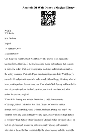 Analysis Of Walt Disney s Magical Disney
Pruitt 1
Will Pruitt
Mrs. Walters
English
17, February 2016
Magical Disney
Can there be a world without Walt Disney? The answer is no, because he
has transformed the way of the television and theme park industry that consists
in our world today. Walt also brought great teachings and inspirations such as
the ability to dream. Walt said, If you can dream it you can do it. Walt Disneyis
a wonderful and patriotic man who had a wonderful and happy life doing what he
loves, making other s dreams come true. First who is Walt Disney and how did he
start his parks in such as: the land, the time, and how it can about and what
makes the parks so magical.
Walter Elias Disney was born on December 5, 1901, in the section
of Chicago, Illinois. His father was Elias Disney, a Canadian, and his
mother, Flora Call Disney, was a German American. Disney was one of five
children. Flora and Elias had four boys and a girl. Disney attended High School
at McKinley High School which was also in Chicago. When he was in school he
took an art class such as drawing and photography classes and was really
interested in these. He then contributed to the school s paper and after school he
 
