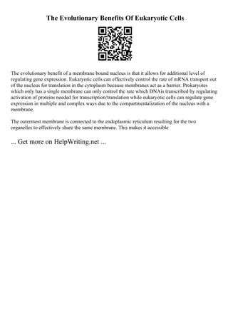 The Evolutionary Benefits Of Eukaryotic Cells
The evolutionary benefit of a membrane bound nucleus is that it allows for additional level of
regulating gene expression. Eukaryotic cells can effectively control the rate of mRNA transport out
of the nucleus for translation in the cytoplasm because membranes act as a barrier. Prokaryotes
which only has a single membrane can only control the rate which DNAis transcribed by regulating
activation of proteins needed for transcription/translation while eukaryotic cells can regulate gene
expression in multiple and complex ways due to the compartmentalization of the nucleus with a
membrane.
The outermost membrane is connected to the endoplasmic reticulum resulting for the two
organelles to effectively share the same membrane. This makes it accessible
... Get more on HelpWriting.net ...
 