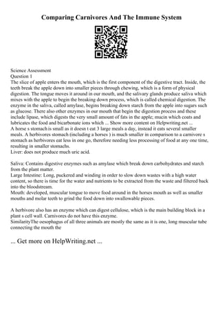 Comparing Carnivores And The Immune System
Science Assessment
Question 1
The slice of apple enters the mouth, which is the first component of the digestive tract. Inside, the
teeth break the apple down into smaller pieces through chewing, which is a form of physical
digestion. The tongue moves it around in our mouth, and the salivary glands produce saliva which
mixes with the apple to begin the breaking down process, which is called chemical digestion. The
enzyme in the saliva, called amylase, begins breaking down starch from the apple into sugars such
as glucose. There also other enzymes in our mouth that begin the digestion process and these
include lipase, which digests the very small amount of fats in the apple; mucin which coats and
lubricates the food and bicarbonate ions which ... Show more content on Helpwriting.net ...
A horse s stomach is small as it doesn t eat 3 large meals a day, instead it eats several smaller
meals. A herbivores stomach (including a horses ) is much smaller in comparison to a carnivore s
stomach as herbivores eat less in one go, therefore needing less processing of food at any one time,
resulting in smaller stomachs.
Liver: does not produce much uric acid.
Saliva: Contains digestive enzymes such as amylase which break down carbohydrates and starch
from the plant matter.
Large Intestine: Long, puckered and winding in order to slow down wastes with a high water
content, so there is time for the water and nutrients to be extracted from the waste and filtered back
into the bloodstream.
Mouth: developed, muscular tongue to move food around in the horses mouth as well as smaller
mouths and molar teeth to grind the food down into swallowable pieces.
A herbivore also has an enzyme which can digest cellulose, which is the main building block in a
plant s cell wall. Carnivores do not have this enzyme.
SimilarityThe oesophagus of all three animals are mostly the same as it is one, long muscular tube
connecting the mouth the
... Get more on HelpWriting.net ...
 