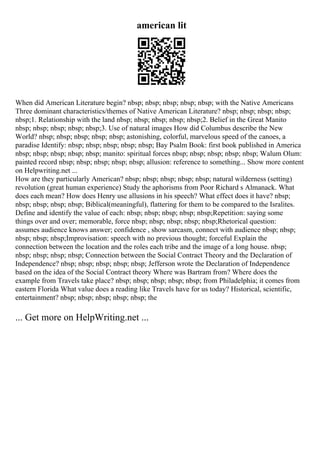 american lit
When did American Literature begin? nbsp; nbsp; nbsp; nbsp; nbsp; with the Native Americans
Three dominant characteristics/themes of Native American Literature? nbsp; nbsp; nbsp; nbsp;
nbsp;1. Relationship with the land nbsp; nbsp; nbsp; nbsp; nbsp;2. Belief in the Great Manito
nbsp; nbsp; nbsp; nbsp; nbsp;3. Use of natural images How did Columbus describe the New
World? nbsp; nbsp; nbsp; nbsp; nbsp; astonishing, colorful, marvelous speed of the canoes, a
paradise Identify: nbsp; nbsp; nbsp; nbsp; nbsp; Bay Psalm Book: first book published in America
nbsp; nbsp; nbsp; nbsp; nbsp; manito: spiritual forces nbsp; nbsp; nbsp; nbsp; nbsp; Walum Olum:
painted record nbsp; nbsp; nbsp; nbsp; nbsp; allusion: reference to something... Show more content
on Helpwriting.net ...
How are they particularly American? nbsp; nbsp; nbsp; nbsp; nbsp; natural wilderness (setting)
revolution (great human experience) Study the aphorisms from Poor Richard s Almanack. What
does each mean? How does Henry use allusions in his speech? What effect does it have? nbsp;
nbsp; nbsp; nbsp; nbsp; Biblical(meaningful), flattering for them to be compared to the Isralites.
Define and identify the value of each: nbsp; nbsp; nbsp; nbsp; nbsp;Repetition: saying some
things over and over; memorable, force nbsp; nbsp; nbsp; nbsp; nbsp;Rhetorical question:
assumes audience knows answer; confidence , show sarcasm, connect with audience nbsp; nbsp;
nbsp; nbsp; nbsp;Improvisation: speech with no previous thought; forceful Explain the
connection between the location and the roles each tribe and the image of a long house. nbsp;
nbsp; nbsp; nbsp; nbsp; Connection between the Social Contract Theory and the Declaration of
Independence? nbsp; nbsp; nbsp; nbsp; nbsp; Jefferson wrote the Declaration of Independence
based on the idea of the Social Contract theory Where was Bartram from? Where does the
example from Travels take place? nbsp; nbsp; nbsp; nbsp; nbsp; from Philadelphia; it comes from
eastern Florida What value does a reading like Travels have for us today? Historical, scientific,
entertainment? nbsp; nbsp; nbsp; nbsp; nbsp; the
... Get more on HelpWriting.net ...
 