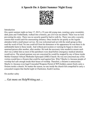 A Speech On A Quiet Summer Night Essay
Introduction
On a quiet summer night on June 17, 2015 a 19 year old young man, wearing a gray sweatshirt,
dark jeans and Timberlands, walked into a historic, pre civil war era church. There was no lock
preventing his entry. There was no security guard he had to walk by. There was only a security
camera that would catch his unassuming entrance. Once inside he sat quietly as the regular
attendees held a small prayer service. He was welcomed and sat with the small group as they
read the word of God. No one could tell from his demeanor or his appearance he was there to do
unthinkable harm to those inside. And without provocation or warning he began to shoot one
unarmed person after another, after another. He took the necessary time needed to ensure each
shot was a lethal shot as most of the parishners were dead before emergency medical attention
would arrive. The armed gunman was not concerned he would be stopped by any of those inside
Mother Emanuel African Methodist Episcopal (AME) Church. He was not concerned any of his
victims would have a firearm that could be used against him. Why? Maybe it s because people of
worship feel safe enough inside their house of worship. Therefore, a firearm is unnecessary.
Maybe it s because even legal Concealed Weapons Permit (CWP) holders cannot freely carry a
firearm inside a church. No matter the reason, no one inside the church felt compelled to carry a
concealed weapon that fateful night in Charleston, South Carolina.
On another sultry
... Get more on HelpWriting.net ...
 