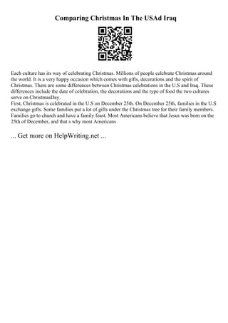 Comparing Christmas In The USAd Iraq
Each culture has its way of celebrating Christmas. Millions of people celebrate Christmas around
the world. It is a very happy occasion which comes with gifts, decorations and the spirit of
Christmas. There are some differences between Christmas celebrations in the U.S and Iraq. These
differences include the date of celebration, the decorations and the type of food the two cultures
serve on ChristmasDay.
First, Christmas is celebrated in the U.S on December 25th. On December 25th, families in the U.S
exchange gifts. Some families put a lot of gifts under the Christmas tree for their family members.
Families go to church and have a family feast. Most Americans believe that Jesus was born on the
25th of December, and that s why most Americans
... Get more on HelpWriting.net ...
 