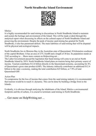 North Stradbroke Island Environment
Sibelco
It is highly recommended for sand mining to discontinue in North Stradbroke Island to maintain
and sustain the heritage and environment of the Island. This will be made evident through this
analytical report when discussing its effects on the cultural aspect of North Stradbroke Island and
preserving the environment. Despite the peak of income sand mining has granted for North
Stradbroke, it also has paramount defects. The main liabilities of sand mining that will be disputed
will be physical and ecological impacts.
North Stradbroke lies in Moreton Bay in the Australian state of Queensland, 30 kilometres southeast
of the capital Brisbane. It has an area of 275.2 kmВІ and a length of 38 km. Its population stands at
2102 according to ... Show more content on Helpwriting.net ...
The Labor Government passed the legislation that Sand mining will come to an end on North
Stradbroke Island by 2019. North Stradbroke Island plans on tourism being their primary source of
income. Tourism contributes $12.6 billion directly to the Queensland economy, accounting for 4%
of Queensland s gross state product (GSP). The industry indirectly contributes an additional $12.4
billion to the state s economy, making the total contribution $25 billion, or 7.9% of total
Queensland GSP.
Action Plan
To compromise for the loss of income that comes from the sand mining industry it is recommended
that tourism would be to reach it s dynamic. This can be done by building a bridge from to the
Islands .
Evidently, it is obvious through analysing the inhabitants of the Island, Sibelco s environmental
footprints and the of culture, it is crucial to terminate sand mining in North Stradbroke
... Get more on HelpWriting.net ...
 
