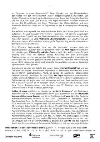 2



im Einzelnen, in einer Gesellschaft?“ Peter Ruzicka und Jan Müller
                                                                Müller-Wieland
berichteten von den Innenansichten zweier zeitgenössischer Komponisten. Jan
Müller-Wieland hat im Auftrag des Beethovenfestes Bonn, des Ensemble Resonanz
        Wieland
und des NDR das Buch „Der Knacks“ von Roger Willemsen zu einem Melodram
vertont. Die Uraufführung mit Roger Willemsen, Jan Müller Wieland und dem
                                                      Müller-Wieland
Ensemble Resonanz findet am 29. September in den Kammerspielen Godesberg
statt.
Ein weiteres Auftragswerk des Beethovenfestes Bonn 2010 wurde gleich dre Mal
                                                                          drei
aufgeführt. Renaud Capuçon interpretiert zusammen mit seinem langjährigen
                               interpretierte
Klavierpartner Frank Braley alle Beethoven Violinsonaten an drei Abenden bei allen
                                 Beethoven-Violinsonaten         Abenden,
Konzerten spielten sie Jörg Widmanns „Sommersonate“. Die Uraufführung von
                                          „Sommersonate“.
Widmanns neuem Werk stieß auf ebenso große Begeisterung wie die Interpretation
                     rk
der Violinsonaten Beethovens.
Jörg Widmann beeindruckte nicht nur als Komponist, sondern auch als
beeindruckender Laudator, der sehr persönliche Worte an Kent Nagano richtete, der
                          ,
den diesjährigen Wilhelm
                 Wilhelm-Furtwängler-Preis erhielt. Der kalifornische Dirigent
empfing den Preis im Rahmen seines Konzertes mit dem Bayerischen
Staatsorchester als herausragender Künstler mit wegweisenden musikalischen
Leistungen und für sein gesellschaftliches Engagement Nach der Preisverleihung
                                           Engagement.
wurde Kent Nagano für seine eindrucksvolle Interpretation von Anton Bruckners
Symphonie Nr. 7 mit gefeiert.
Sensationell gerieten die Debuts des jungen Geigers Sergei Khachatryan und des
Cellisten Jan Vogler. Khachatryan imponierte in Beethovens Violinkonzert durch
                                    imponierte
seinen klaren, ausdrucksvollen Klang, es spielte die Sächsische Staatskapelle
Dresden unter der Leitung von Sir Colin Davis. Jan Vogler begeisterte zusammen mit
Hélène Grimaud insbesondere durch die Interpretation von Dmitri Schostakowitsch‘
                                                            Dmitri
Cellosonate op. 40. Vogler wird noch ein zweites Mal beim Beethovenfest auftreten:
Am 2. Oktober gastiert er im Telekom-Forum zusammen mit The Knights, einem
New Yorker Projektorchester mit Musikern aus 22 Nationen, das sich auf
unkonventionelle Weise mit Musik beschäftigt.
Hélène Grimaud eröffnete als diesjährige „Artist in Residence“ mit Beethovens
Klavierkonzert Nr. 5 das Beethovenfest Bonn 2010 zusammen mit der Deutschen
Kammerphilharmonie Bremen und deren Chefdirigenten Paavo Järvi Die Deutsche
                                                               Järvi.
Kammerphilharmonie Bremen ist seit 2004 „Orchestra in Residence“ beim
Beethovenfest Bonn. Ihr Beethoven
                          Beethoven-Symphonien-Zyklus beim Beethovenfest Bonn
                                                 Zyklus
2009 wurde von DW-TV aufgezeichnet. Die Konzertmitschnitte erscheinen mit dem
                     TV
90-minütigen Dokumentarfil „Das Beethoven-Projekt“ Mitte Oktober auf DVD. Die
    minütigen Dokumentarfilm
filmische Dokumentation war Resultat der fünfjährigen Residency der Deutschen
Kammerphilharmonie Bremen, in der die Gesamtaufführung aller neun Symphonien
auf höchstem Niveau vorbereitet wurde. Beim Beethovenfest Bonn 2010 ist die
                                                 Beethovenfest
Kammerphilharmonie insgesamt fünf Mal zu hören. Am Eröffnungswochenende
wurden sie und Paavo Järvi ein zweites Mal in der Beethovenhalle und bei der Live
                                                                             Live-
Übertragung auf dem Bonner Münsterplatz bejubelt. Sol Gabetta riss das Publikum
durch ihre Interpretation von Schumanns Cellokonzert mit, das die junge Cellistin,
  urch
 