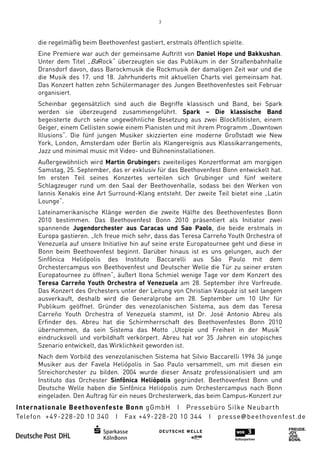 3



die regelmäßig beim Beethovenfest gastiert, erstmals öffentlich spielte.
Eine Premiere war auch der gemeinsame Auftritt von Daniel Hope und Bakkushan
                                                                    Bakkushan.
Unter dem Titel „BaRock“ überzeugten sie das Publikum in der Straßenbahnhalle
Dransdorf davon, dass Barockmusik die Rockmusik der damaligen Zeit war und die
die Musik des 17. und 18. Jahrhunderts mit aktuellen Charts viel gemeinsam hat
                                                                           hat.
Das Konzert hatten zehn Schülermanager des Jungen Beethovenfestes seit Februar
organisiert.
Scheinbar gegensätzlich sind auch die Begriffe klassisch und Band, bei Spark
werden sie überzeugend zusammengeführt. Spark – Die klassische Band
begeisterte durch seine ungewöhnliche Besetzung aus zwei Blockflötisten, ein
              urch                                       zwei            einem
Geiger, einem Cellisten sowie einem Pianisten und mit ihrem Programm „Downtown
Illusions“. Die fünf jungen Musiker skizzierten eine moderne Großstadt wie New
                                             en
York, London, Amsterdam oder Berlin als Klangereignis aus Klassikarrangements,
                                 Berlin
Jazz und minimal music mit Video und Bühneninstallationen.
                            Video-
Außergewöhnlich wird Martin Grubingers zweiteiliges Konzertformat am morgigen
                              Grubingers
Samstag, 25. September, das er exklusiv für das Beethovenfest Bonn entw
                                                                    entwickelt hat.
Im ersten Teil seines Konzertes verteilen sich Grubinger und fünf weitere
Schlagzeuger rund um den Saal der Beethovenhalle, sodass bei den Werken von
Iannis Xenakis eine Art Surround
                        Surround-Klang entsteht. Der zweite Teil bietet eine „Latin
Lounge“.
Lateinamerikanische Klänge werden die zweite Hälfte des Beethovenfestes Bonn
2010 bestimmen. Das Beethovenfest Bonn 2010 präsentiert als Initiator zwei
spannende Jugendorchester aus Caracas und Sao Paolo, die beide erstmals in
                                                      Paolo,
Europa gastieren. „Ich freue mich sehr, dass das Teresa Carreño Youth Orchestra of
Venezuela auf unsere Initiative hin auf seine erste Europatournee geht und diese in
Bonn beim Beethovenfest beginnt. Darüber hinaus ist es uns gelungen, auch der
Sinfônica Heliópolis des Instituto Baccarelli aus São Paulo mit dem
                               Instituto
Orchestercampus von Beethovenfest und Deutscher Welle die Tür zu seiner ersten
Europatournee zu öffnen“, äußert Ilona Schmiel wenige Tage vor dem Konzert des
Teresa Carreño Youth Orchestra of Venezuela am 28. Septembe ihre Vorfreude.
                                                        . September
Das Konzert des Orchesters unter der Leitung von Christian Vasquéz ist seit langem
ausverkauft, deshalb wird die Generalprobe am 28. September um 10 Uhr für
Publikum geöffnet. Gründer des venezolanischen Sistema, aus dem das Teresa
                                                             ,
Carreño Youth Orchestra of Venezuela stammt, ist Dr. José Antonio Abreu als
       o
Erfinder des. Abreu hat die Schirmherrschaft des Beethovenfestes Bonn 2010
übernommen, da sein Sistema das Motto „Utopie und Freiheit in der Musik“
eindrucksvoll und vorbildhaft verkörpert. Abreu hat vor 35 Jahren ein utopisches
Szenario entwickelt, das Wirklichkeit geworden ist.
Nach dem Vorbild des venezolanischen Sistema hat Silvio Baccarelli 1996 36 junge
Musiker aus der Favela Heliópolis in Sao Paulo versammelt, um mit diesen ein
Streichorchester zu bilden. 2004 wurde dieser Ansatz professionalisiert und am
  reichorchester
Instituto das Orchester Sinfônica Heliópolis gegründet. Beethovenfest Bonn und
Deutsche Welle haben die Sinfônica Heliópolis zum Orchestercampus nach Bonn
                                                 um
eingeladen. Den Auftrag für ein neues Orchesterwerk, das beim Campus
                                                              Campus-Konzert zur
 