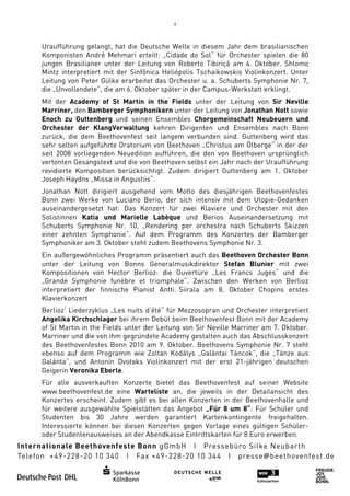 4



Uraufführung gelangt, hat die Deutsche Welle in diesem Jahr dem brasilianischen
Komponisten André Mehmari erteilt: „Cidade do Sol“ für Orchester spielen die 80
jungen Brasilianer unter der Leitung von Roberto Tibiriçá am 4. Oktober Shlomo
                                                                  Oktober.
Mintz interpretiert mit der Sinfônica Heliópolis Tschaikowskis Violinkonzert. Unter
Leitung von Peter Gülke erarbeitet das Orchester u. a. Schuberts Symphonie Nr. 7,
die „Unvollendete“, die am 6. Oktober später in der Campus-Werkstatt erklingt.
                                                           Werkstatt
Mit der Academy of St Martin in the Fields unter der Leitung von Sir Neville
Marriner, den Bamberger Symphonikern unter der Leitung von Jonathan Nott sowie
Enoch zu Guttenberg und seinen Ensembles Chorgemeinschaft Neubeuern und
Orchester der KlangVerwaltung kehren Dirigenten und Ensembles nach Bonn
zurück, die dem Beethovenfest seit langem verbunden sind. Guttenberg wird das
       ,                                                sind.
sehr selten aufgeführte Oratorium von Beethoven „Christus am Ölberge“ in der der
seit 2008 vorliegenden Neuedition aufführen, die den von Beethoven ursprünglich
vertonten Gesangstext und die von Beethoven selbst ein Jahr nach der Uraufführung
revidierte Komposition berücksichtigt. Zudem dirigiert Guttenberg am 1. Oktober
Joseph Haydns „Missa in Angustiis“
                        Angustiis“.
Jonathan Nott dirigiert ausgehend vom Motto des diesjährigen Beethovenfestes
Bonn zwei Werke von Luciano Berio, der sich intensiv mit dem Utopie
                                                             Utopie-Gedanken
auseinandergesetzt hat: Das Konzert für zwei Klaviere und Orchester mit den
Solistinnen Katia und MaMarielle Labèque und Berios Auseinandersetzung mit
Schuberts Symphonie Nr. 10, „Rendering per orchestra nach Schuberts Skizzen
einer zehnten Symphonie“. Auf dem Programm des Konzertes der Bamberger
              Symphonie“.
Symphoniker am 3. Oktober steht zudem Beethovens Symphonie Nr. 3.
                                                            r.
Ein außergewöhnliches Programm präsentiert auch das Beethoven Orchester Bonn
unter der Leitung von Bonns Generalmusikdirektor Stefan Blunier mit zwei
Kompositionen von Hector Berlioz die Ouvertüre „Les Francs Juges“ und die
                            Berlioz:
„Grande Symphonie funèbre et triomphale“. Zwischen den Werken von Berlioz
interpretiert der finnische Pianist Antti Siirala am 8. Oktober Chopins erstes
               er
Klavierkonzert
Berlioz‘ Liederzyklus „Les nuits d’été“ für Mezzosopran und Orchester interpretiert
Angelika Kirchschlager bei ihrem Debüt beim Beethovenfest Bonn mit der Academy
                             ihrem
of St Martin in the Fields unter der Leitung von Sir Neville Marriner am 7. Oktober.
Marriner und die von ihm gegründete Academy gestalten auch das Abschlusskonzert
des Beethovenfestes Bonn 2010 am 9. Oktober. Beethovens Symphonie Nr. 7 steht
                                                .
ebenso auf dem Programm wie Zoltan Kodálys „Galántai Táncok”, die „Tänze aus
Galánta“, und Antonín DvoDvořaks Violinkonzert mit der erst 21-jährigen deutschen
                                                                 jährigen
Geigerin Veronika Eberle.
Für alle ausverkauften Konzerte bietet das Beethovenfest auf seiner Website
www.beethovenfest.de eine Warteliste an, die jeweils in der Detailansicht des
Konzertes erscheint. Zudem gibt es bei allen Konzerten in der Beethovenhalle und
für weitere ausgewählte Spielstätten das Angebot „Für 8 um 8“: Für Schüler und
                      te                                        :
Studenten bis 30 Jahre werden garantiert Kartenkontingente freigehalten.
Interessierte können bei diesen Konzerten gegen Vorlage eines gültigen Schüler
                                                                         Schüler-
oder Studentenausweises an der Abendkasse Eintrittskarten für 8 Euro erwerben.
 