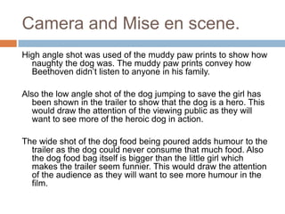 Camera and Mise en scene.
High angle shot was used of the muddy paw prints to show how
naughty the dog was. The muddy paw prints convey how
Beethoven didn’t listen to anyone in his family.
Also the low angle shot of the dog jumping to save the girl has
been shown in the trailer to show that the dog is a hero. This
would draw the attention of the viewing public as they will
want to see more of the heroic dog in action.
The wide shot of the dog food being poured adds humour to the
trailer as the dog could never consume that much food. Also
the dog food bag itself is bigger than the little girl which
makes the trailer seem funnier. This would draw the attention
of the audience as they will want to see more humour in the
film.

 